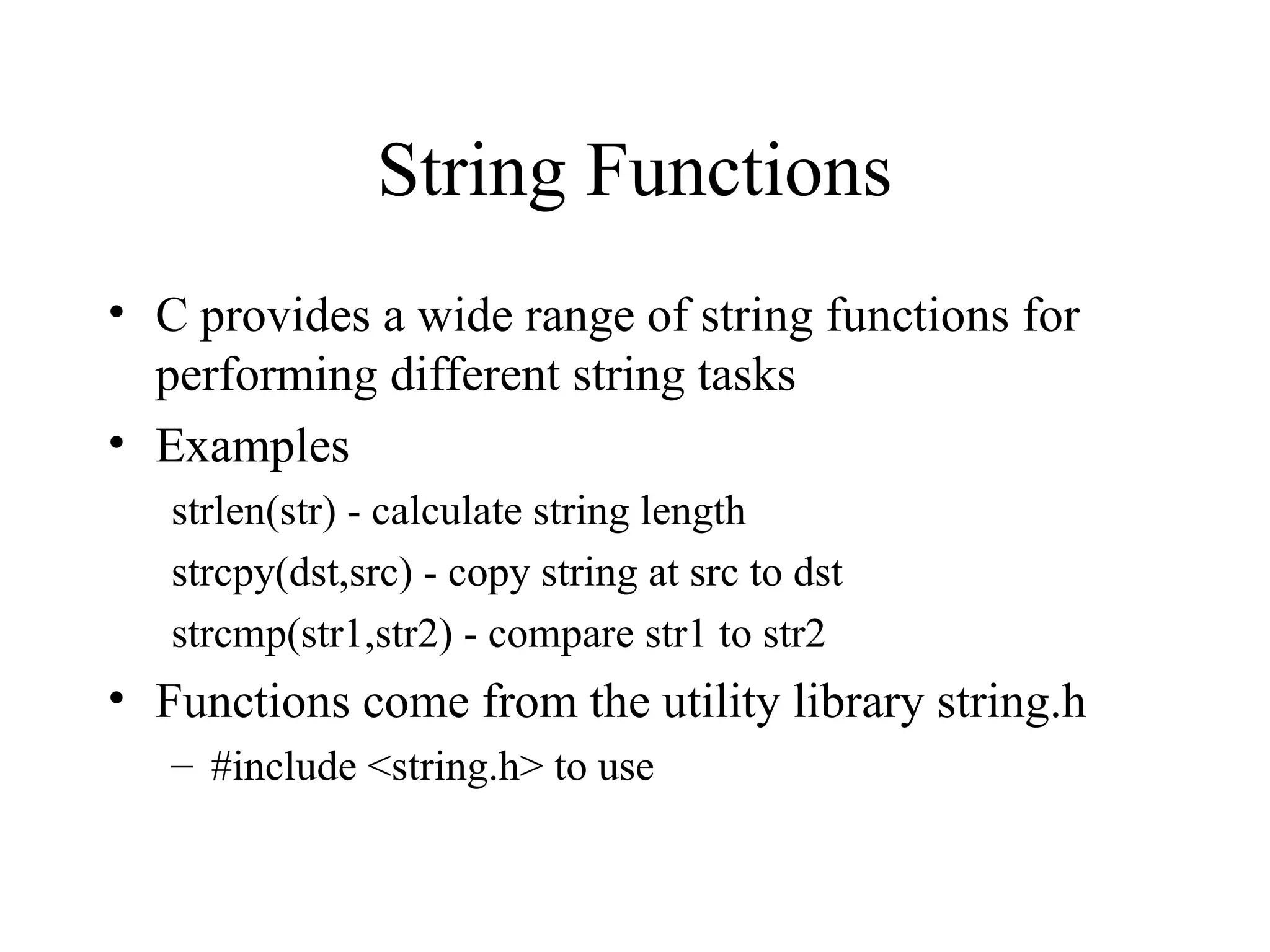 String Functions
• C provides a wide range of string functions for
performing different string tasks
• Examples
strlen(str) - calculate string length
strcpy(dst,src) - copy string at src to dst
strcmp(str1,str2) - compare str1 to str2
• Functions come from the utility library string.h
– #include <string.h> to use
 