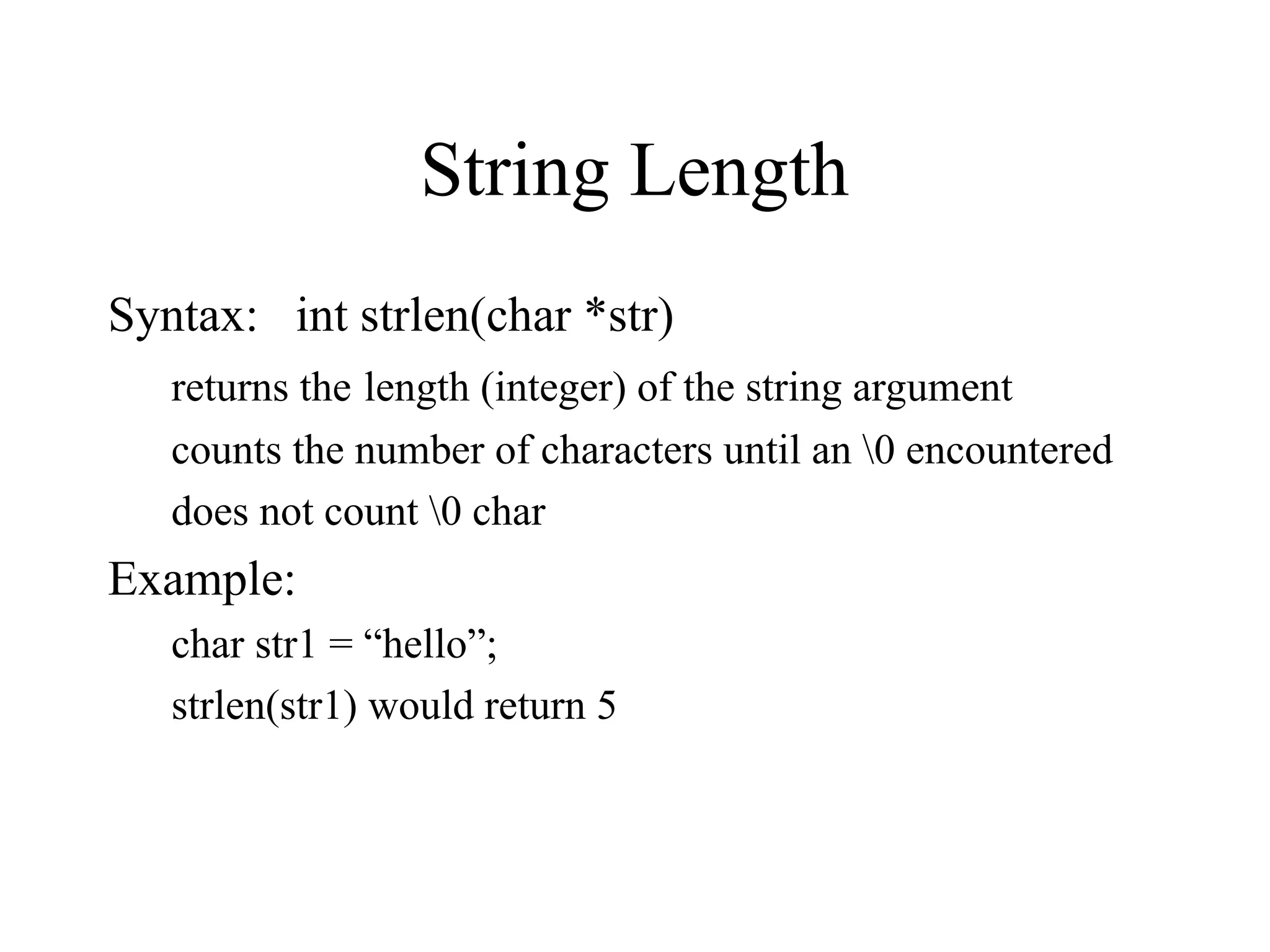 String Length
Syntax: int strlen(char *str)
returns the length (integer) of the string argument
counts the number of characters until an 0 encountered
does not count 0 char
Example:
char str1 = “hello”;
strlen(str1) would return 5
 