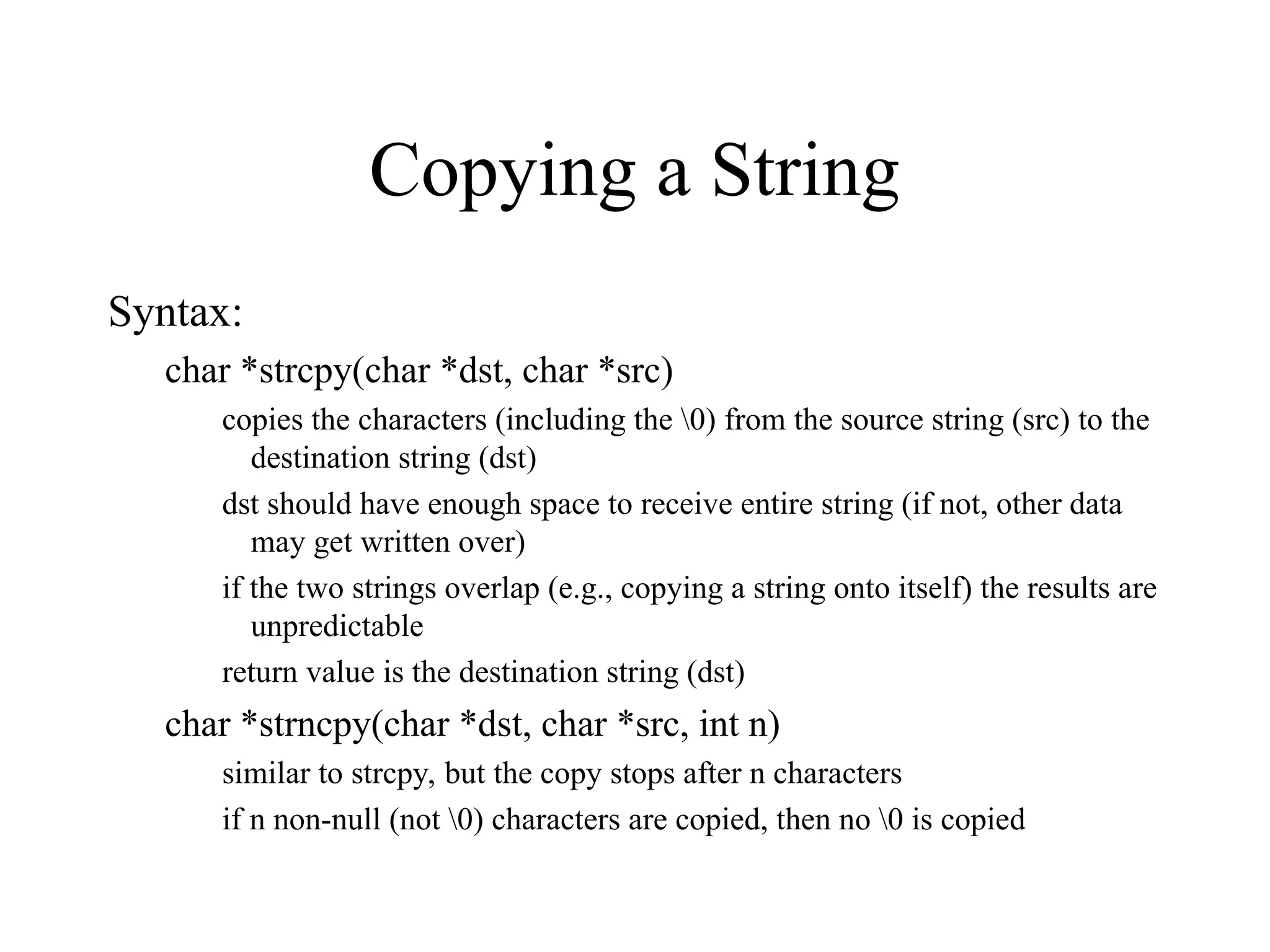 Copying a String
Syntax:
char *strcpy(char *dst, char *src)
copies the characters (including the 0) from the source string (src) to the
destination string (dst)
dst should have enough space to receive entire string (if not, other data
may get written over)
if the two strings overlap (e.g., copying a string onto itself) the results are
unpredictable
return value is the destination string (dst)
char *strncpy(char *dst, char *src, int n)
similar to strcpy, but the copy stops after n characters
if n non-null (not 0) characters are copied, then no 0 is copied
 
