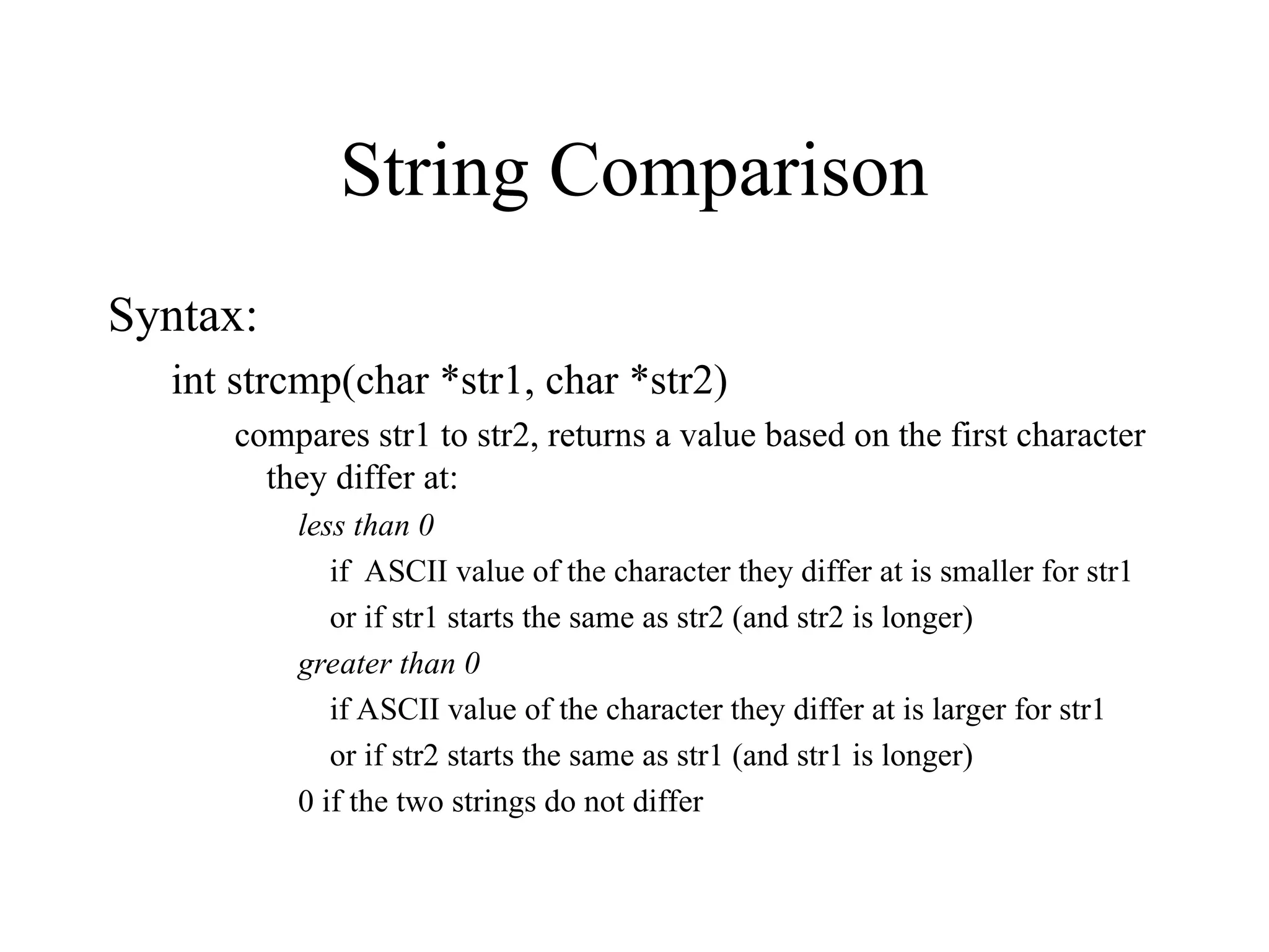 String Comparison
Syntax:
int strcmp(char *str1, char *str2)
compares str1 to str2, returns a value based on the first character
they differ at:
less than 0
if ASCII value of the character they differ at is smaller for str1
or if str1 starts the same as str2 (and str2 is longer)
greater than 0
if ASCII value of the character they differ at is larger for str1
or if str2 starts the same as str1 (and str1 is longer)
0 if the two strings do not differ
 