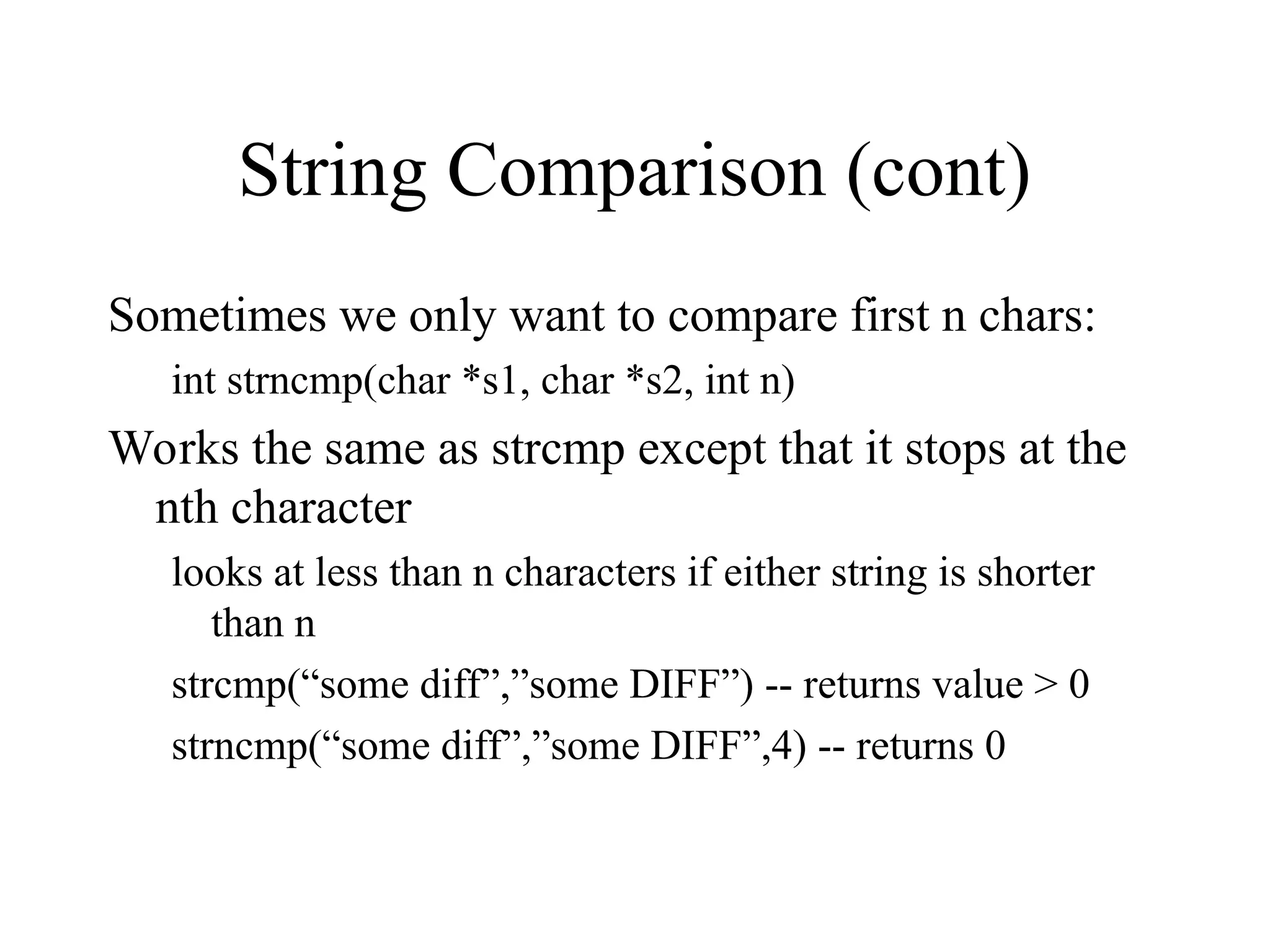 String Comparison (cont)
Sometimes we only want to compare first n chars:
int strncmp(char *s1, char *s2, int n)
Works the same as strcmp except that it stops at the
nth character
looks at less than n characters if either string is shorter
than n
strcmp(“some diff”,”some DIFF”) -- returns value > 0
strncmp(“some diff”,”some DIFF”,4) -- returns 0
 
