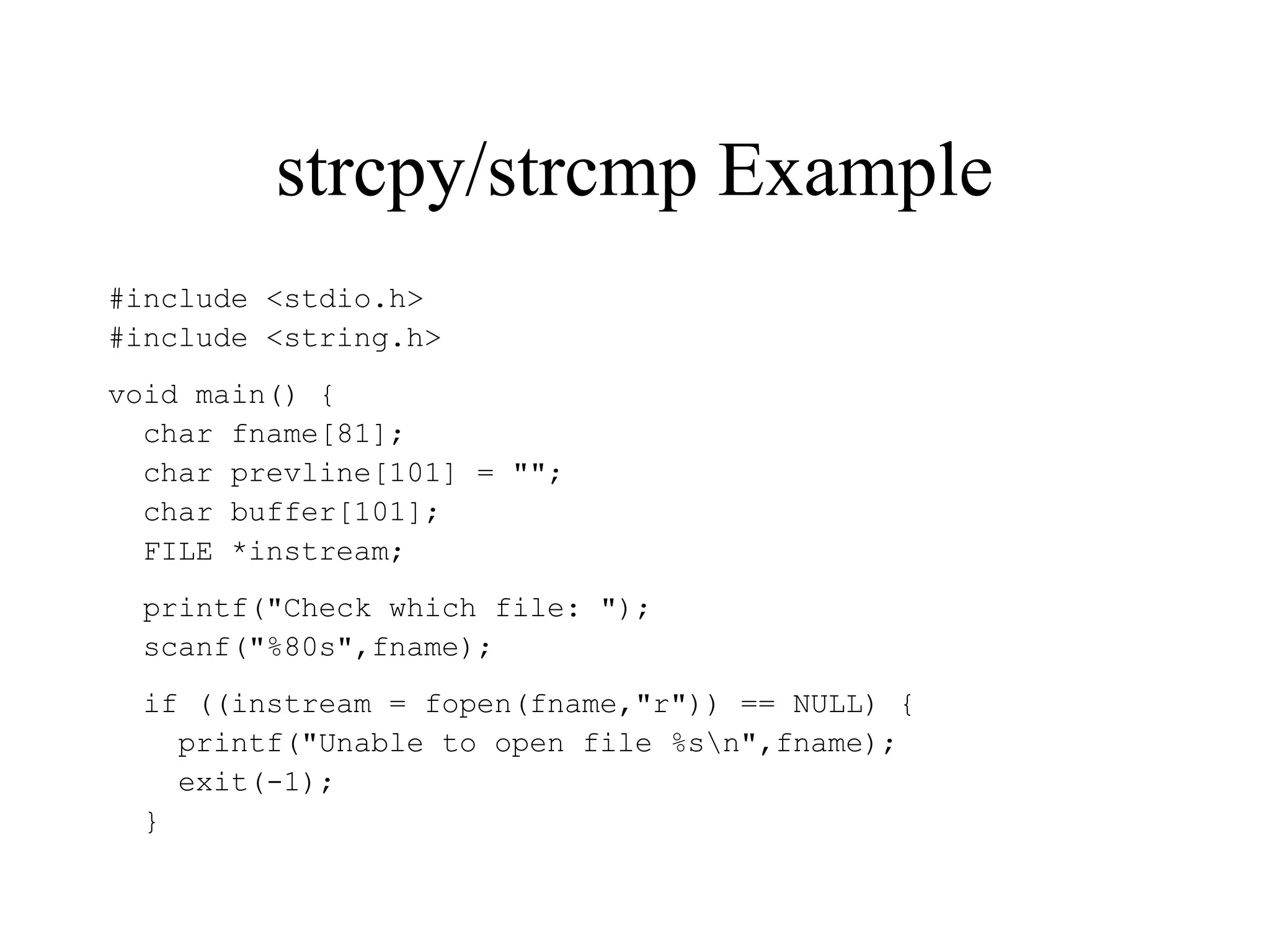 strcpy/strcmp Example
#include <stdio.h>
#include <string.h>
void main() {
char fname[81];
char prevline[101] = "";
char buffer[101];
FILE *instream;
printf("Check which file: ");
scanf("%80s",fname);
if ((instream = fopen(fname,"r")) == NULL) {
printf("Unable to open file %sn",fname);
exit(-1);
}
 