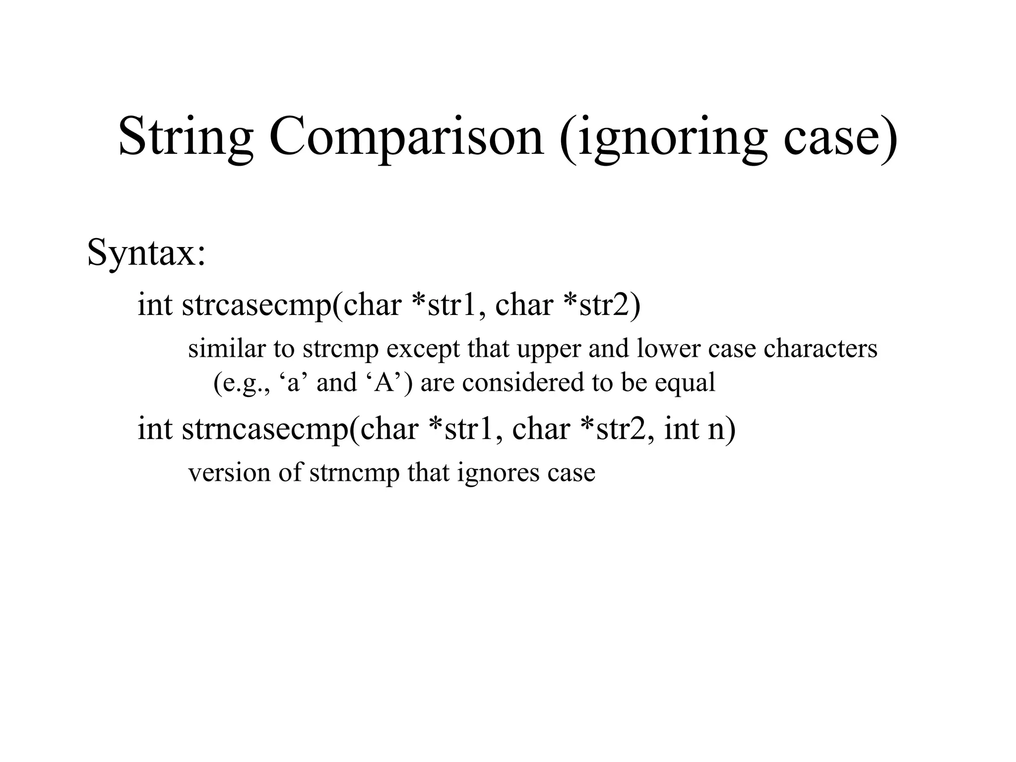 String Comparison (ignoring case)
Syntax:
int strcasecmp(char *str1, char *str2)
similar to strcmp except that upper and lower case characters
(e.g., ‘a’ and ‘A’) are considered to be equal
int strncasecmp(char *str1, char *str2, int n)
version of strncmp that ignores case
 