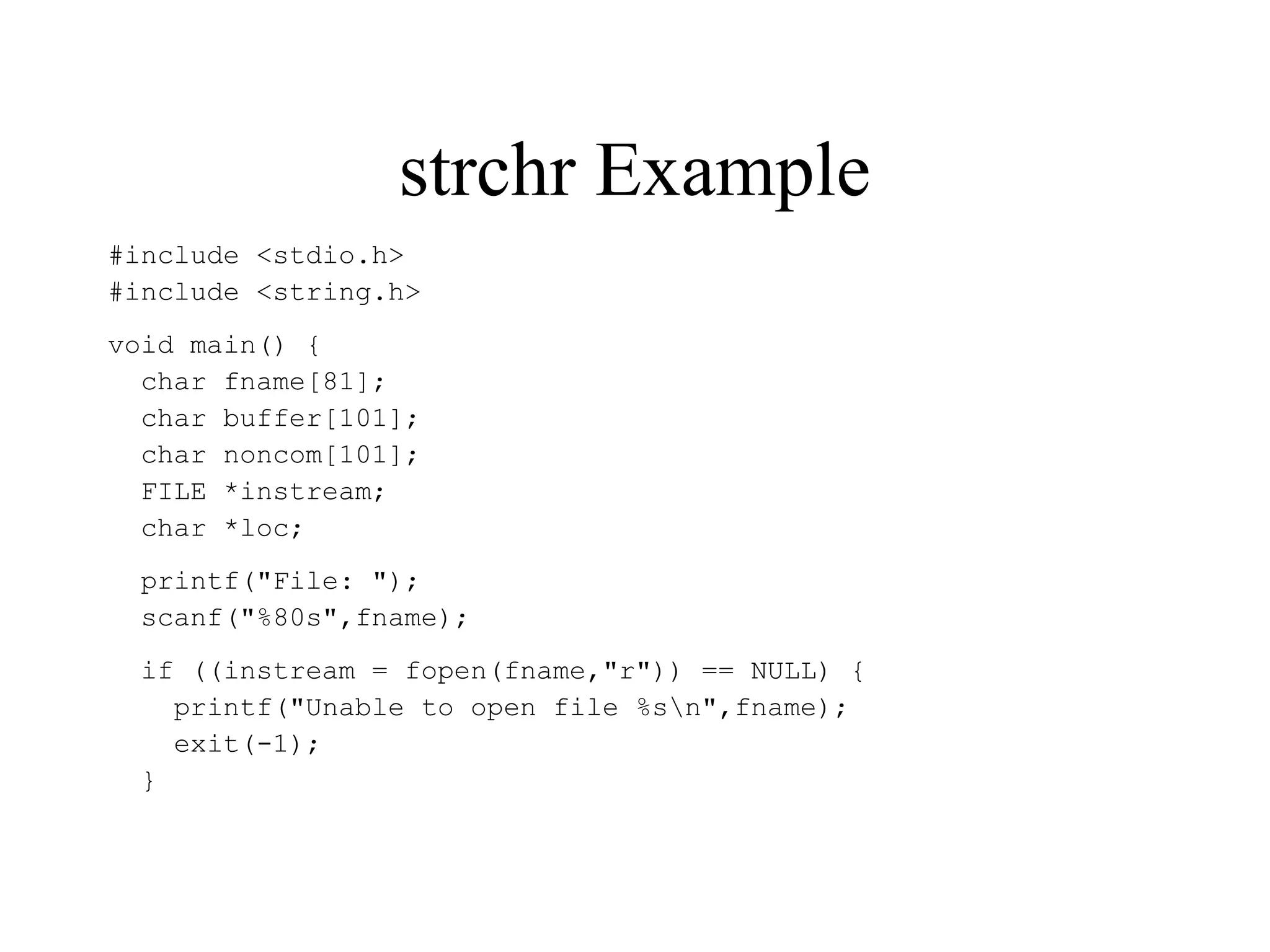strchr Example
#include <stdio.h>
#include <string.h>
void main() {
char fname[81];
char buffer[101];
char noncom[101];
FILE *instream;
char *loc;
printf("File: ");
scanf("%80s",fname);
if ((instream = fopen(fname,"r")) == NULL) {
printf("Unable to open file %sn",fname);
exit(-1);
}
 