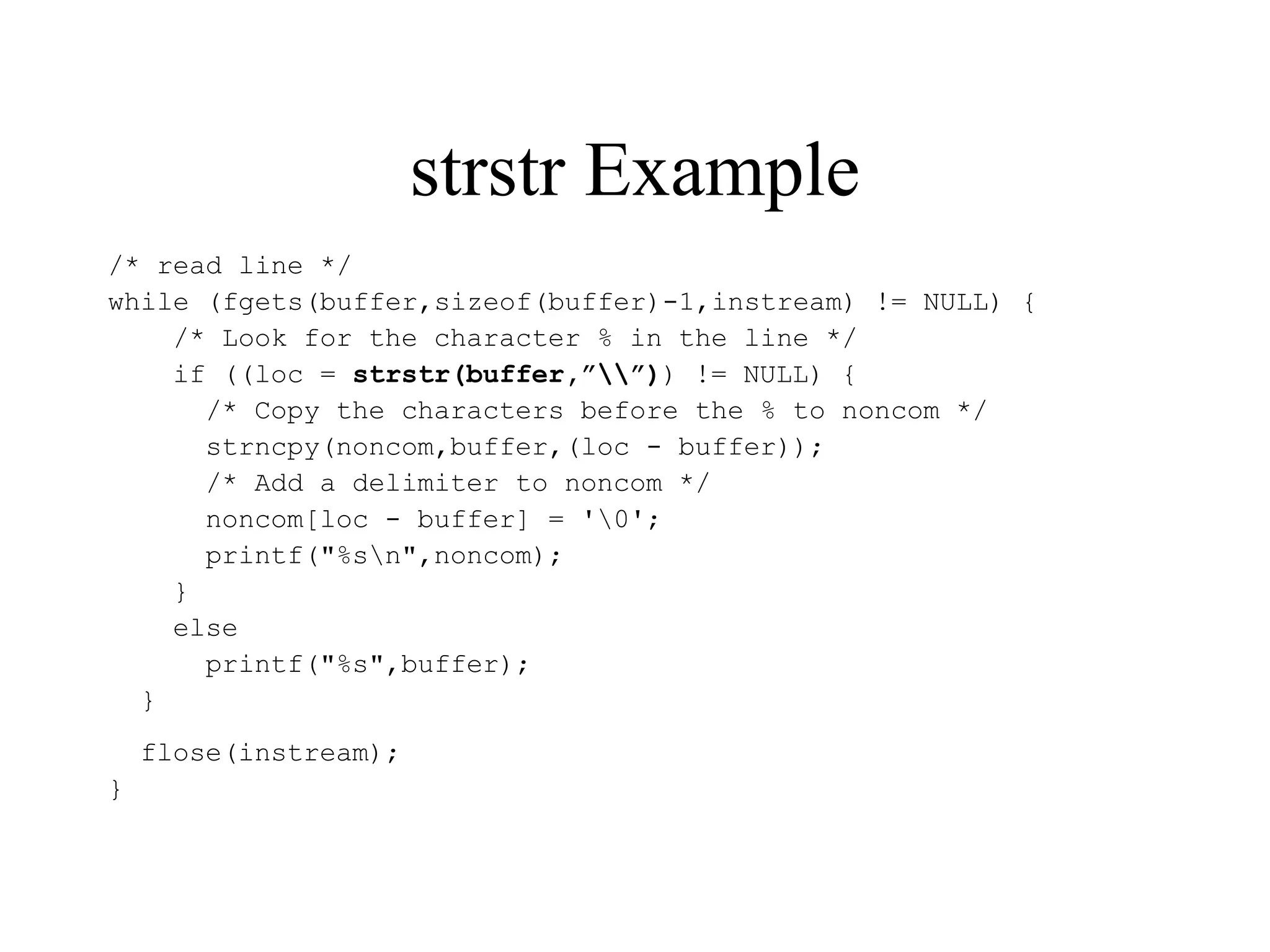 strstr Example
/* read line */
while (fgets(buffer,sizeof(buffer)-1,instream) != NULL) {
/* Look for the character % in the line */
if ((loc = strstr(buffer,””)) != NULL) {
/* Copy the characters before the % to noncom */
strncpy(noncom,buffer,(loc - buffer));
/* Add a delimiter to noncom */
noncom[loc - buffer] = '0';
printf("%sn",noncom);
}
else
printf("%s",buffer);
}
flose(instream);
}
 
