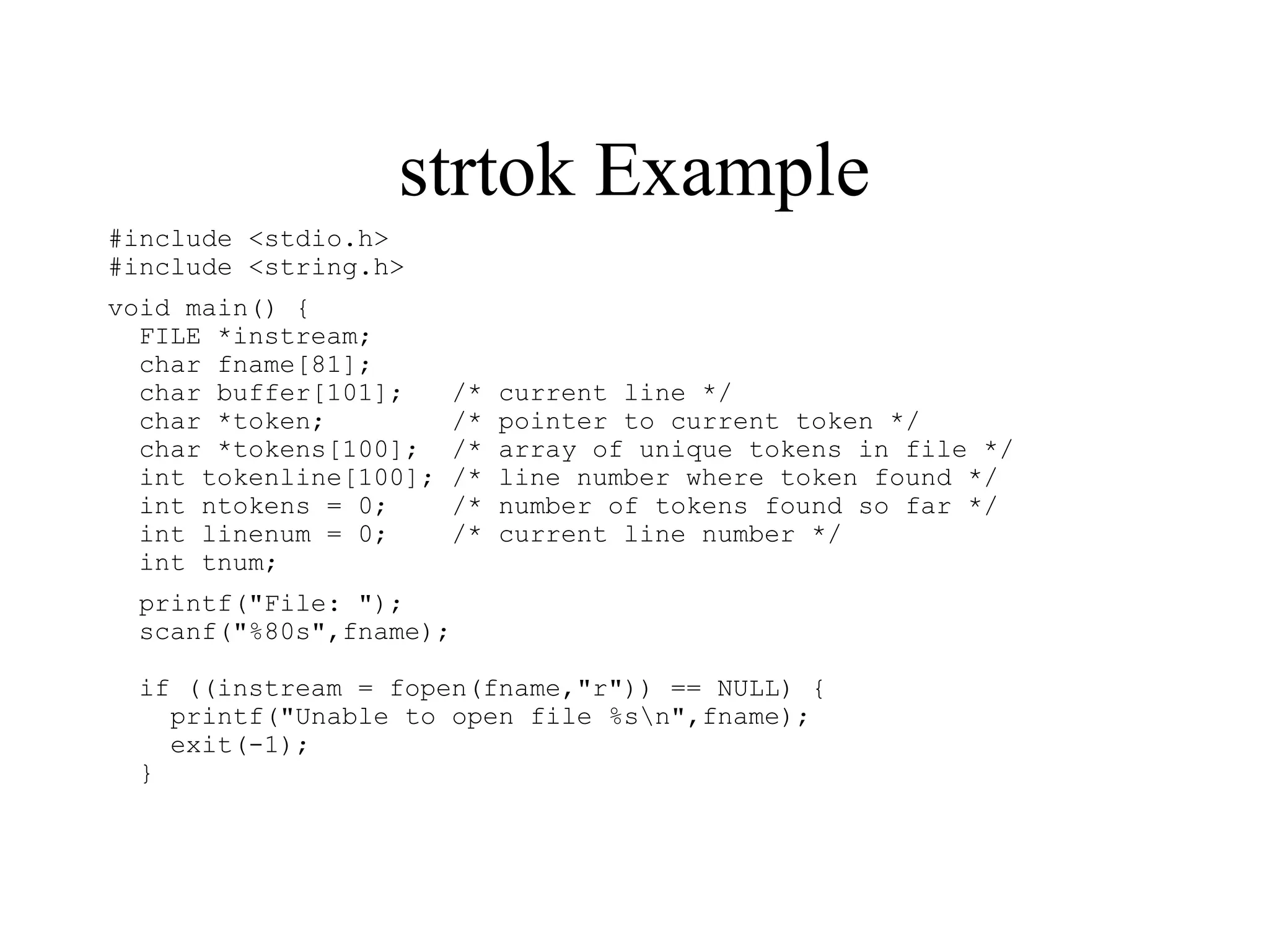 strtok Example
#include <stdio.h>
#include <string.h>
void main() {
FILE *instream;
char fname[81];
char buffer[101]; /* current line */
char *token; /* pointer to current token */
char *tokens[100]; /* array of unique tokens in file */
int tokenline[100]; /* line number where token found */
int ntokens = 0; /* number of tokens found so far */
int linenum = 0; /* current line number */
int tnum;
printf("File: ");
scanf("%80s",fname);
if ((instream = fopen(fname,"r")) == NULL) {
printf("Unable to open file %sn",fname);
exit(-1);
}
 