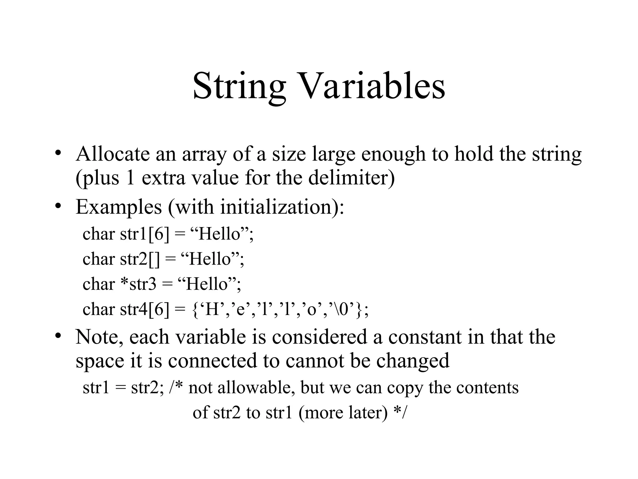 String Variables
• Allocate an array of a size large enough to hold the string
(plus 1 extra value for the delimiter)
• Examples (with initialization):
char str1[6] = “Hello”;
char str2[] = “Hello”;
char *str3 = “Hello”;
char str4[6] = {‘H’,’e’,’l’,’l’,’o’,’0’};
• Note, each variable is considered a constant in that the
space it is connected to cannot be changed
str1 = str2; /* not allowable, but we can copy the contents
of str2 to str1 (more later) */
 