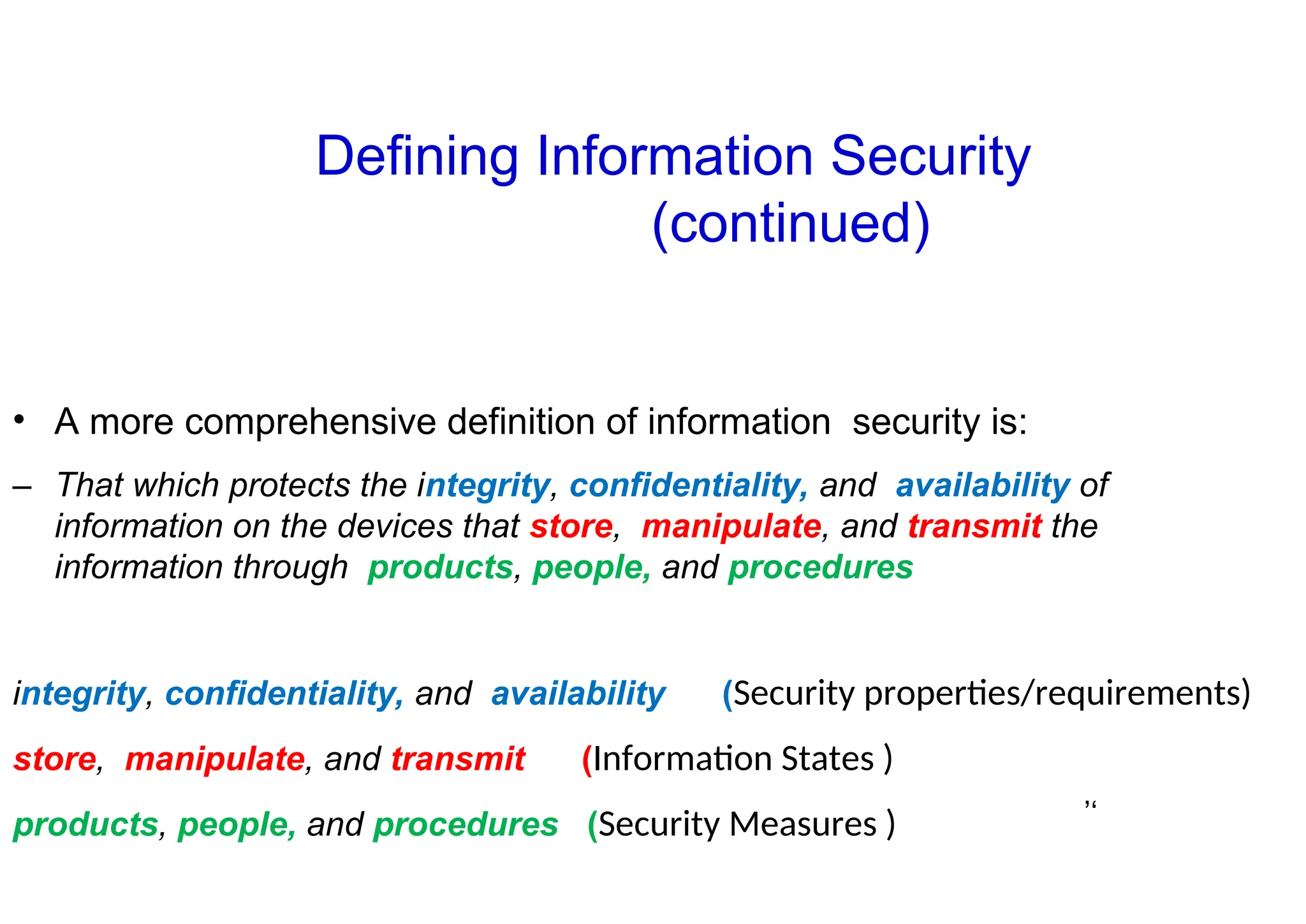 ’‘
• A more comprehensive definition of information security is:
– That which protects the integrity, confidentiality, and availability of
information on the devices that store, manipulate, and transmit the
information through products, people, and procedures
integrity, confidentiality, and availability (Security properties/requirements)
store, manipulate, and transmit (Information States )
products, people, and procedures (Security Measures )
Defining Information Security
(continued)
 