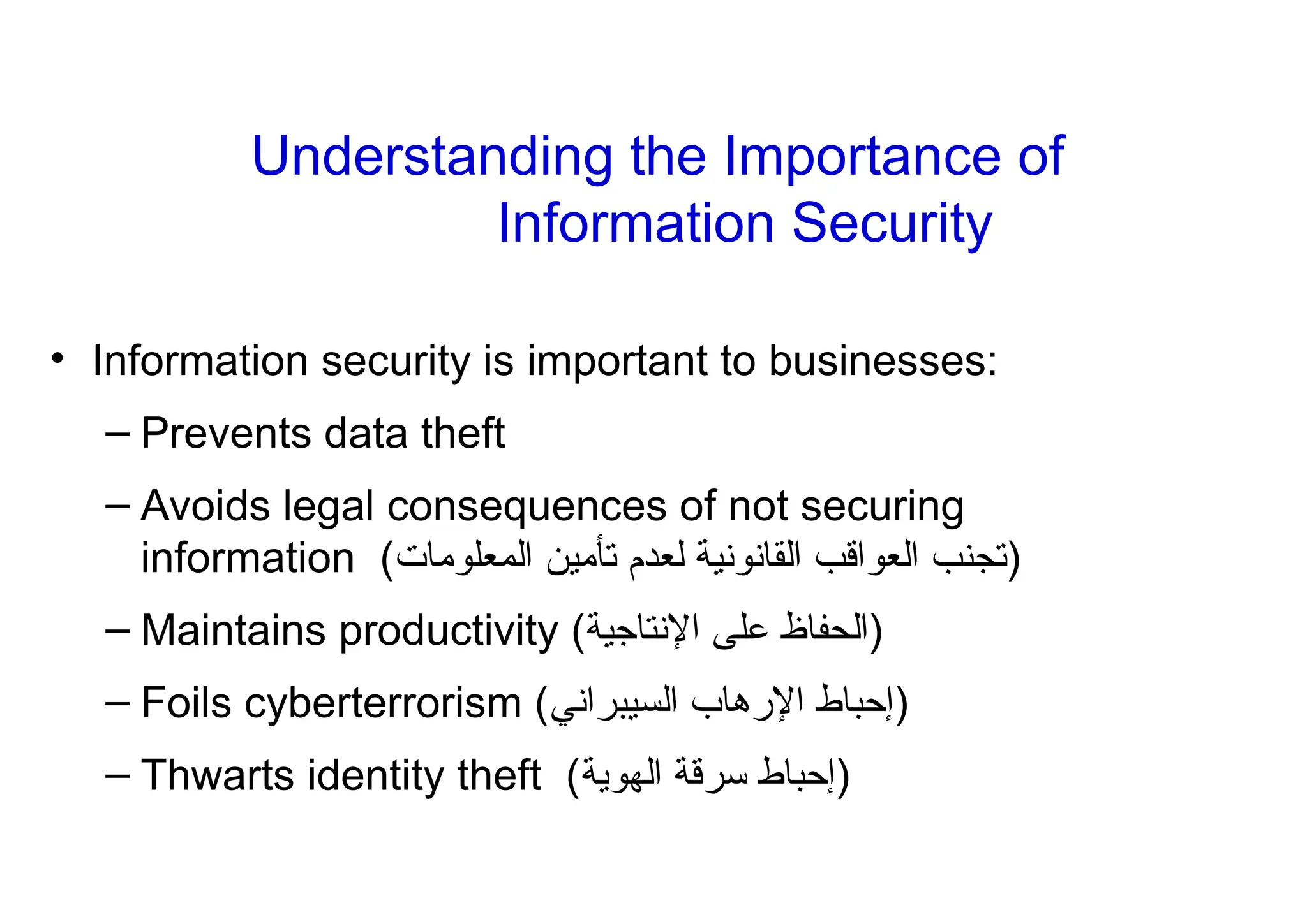 Understanding the Importance of
Information Security
• Information security is important to businesses:
– Prevents data theft
– Avoids legal consequences of not securing
information (‫المعلومات‬ ‫تأمين‬ ‫لعدم‬ ‫القانونية‬ ‫العواقب‬ ‫)تجنب‬
– Maintains productivity ( ‫ال‬
‫حف‬
‫ا‬
‫اإلنتاجية‬ ‫على‬ ‫ظ‬ )
– Foils cyberterrorism (‫السيبراني‬ ‫اإلرهاب‬ ‫)إحباط‬
– Thwarts identity theft (‫الهوية‬ ‫سرقة‬ ‫)إحباط‬
 