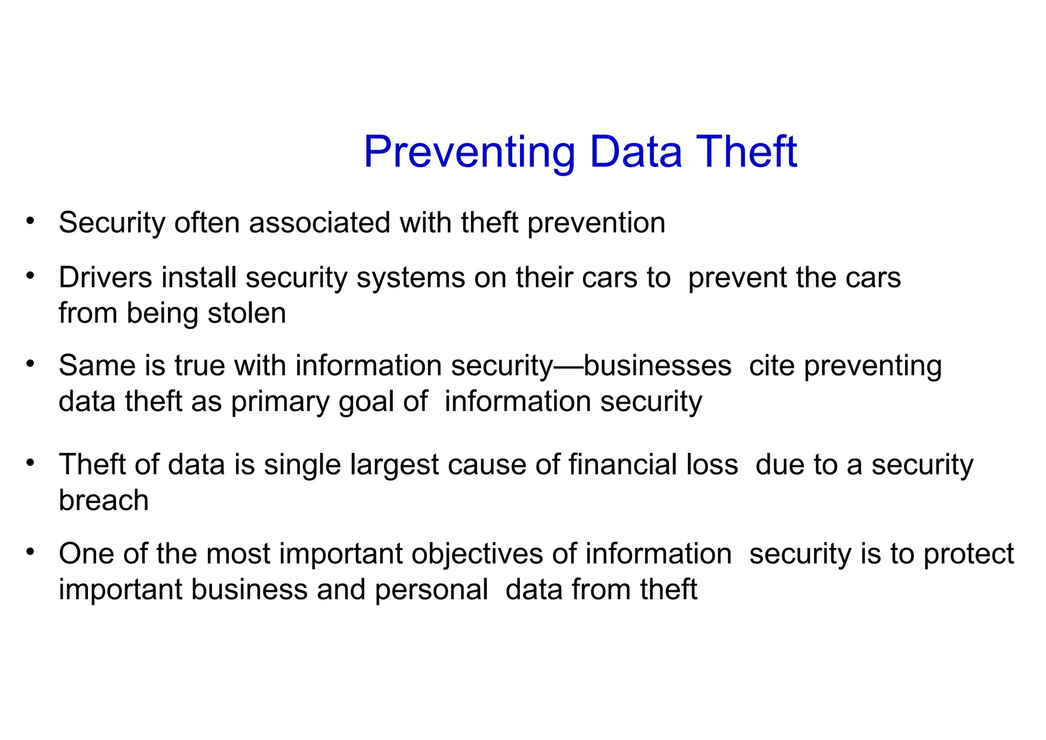 Preventing Data Theft
• Security often associated with theft prevention
• Drivers install security systems on their cars to prevent the cars
from being stolen
• Same is true with information security—businesses cite preventing
data theft as primary goal of information security
• Theft of data is single largest cause of financial loss due to a security
breach
• One of the most important objectives of information security is to protect
important business and personal data from theft
 