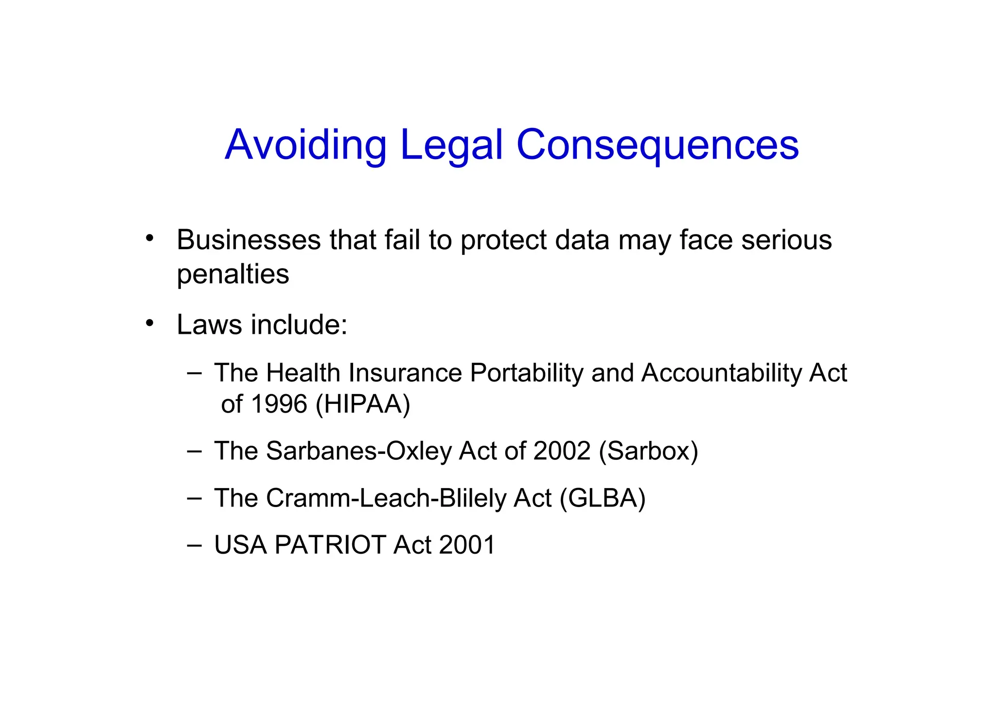 Avoiding Legal Consequences
• Businesses that fail to protect data may face serious
penalties
• Laws include:
– The Health Insurance Portability and Accountability Act
of 1996 (HIPAA)
– The Sarbanes-Oxley Act of 2002 (Sarbox)
– The Cramm-Leach-Blilely Act (GLBA)
– USA PATRIOT Act 2001
 