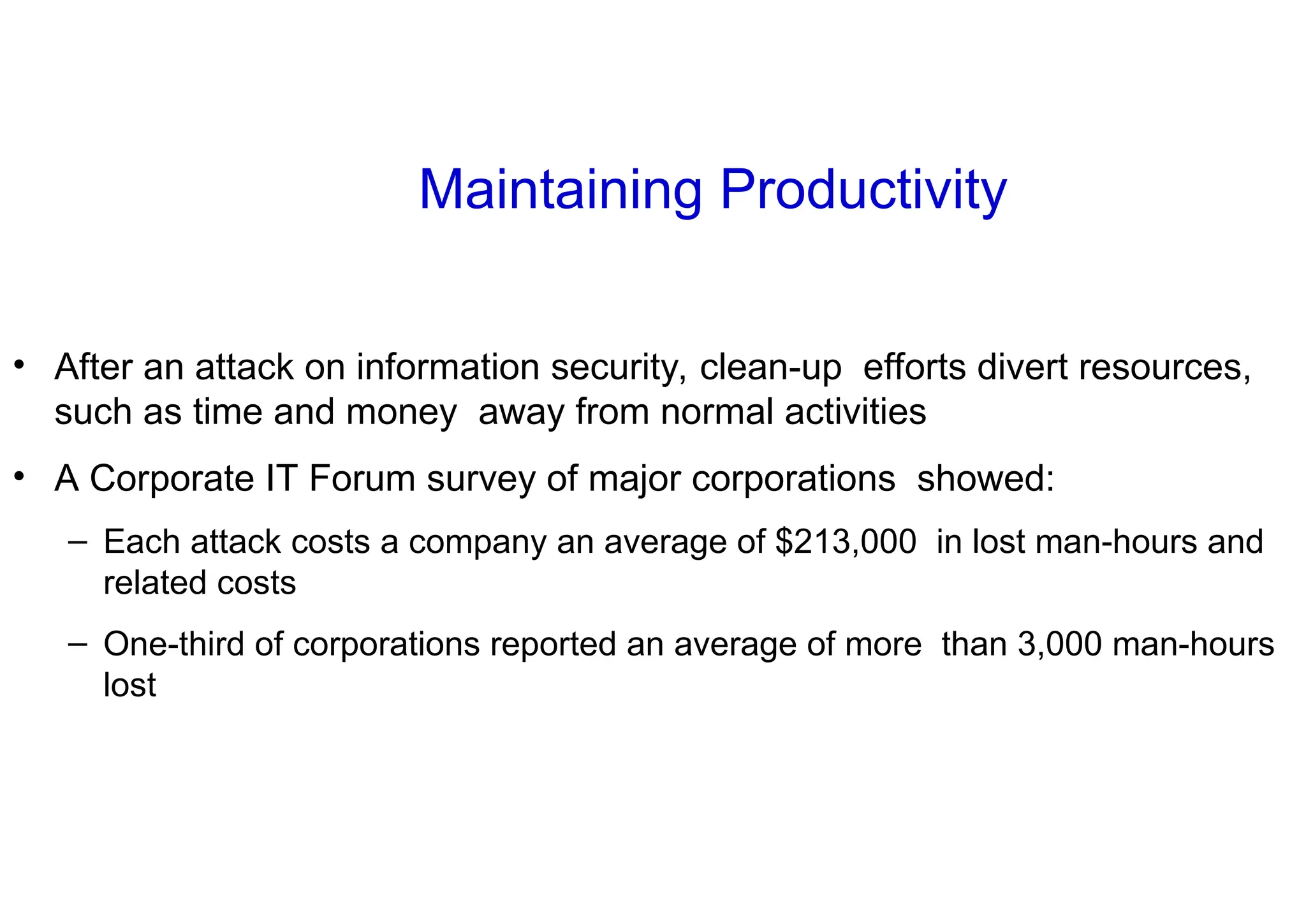 Maintaining Productivity
• After an attack on information security, clean-up efforts divert resources,
such as time and money away from normal activities
• A Corporate IT Forum survey of major corporations showed:
– Each attack costs a company an average of $213,000 in lost man-hours and
related costs
– One-third of corporations reported an average of more than 3,000 man-hours
lost
 