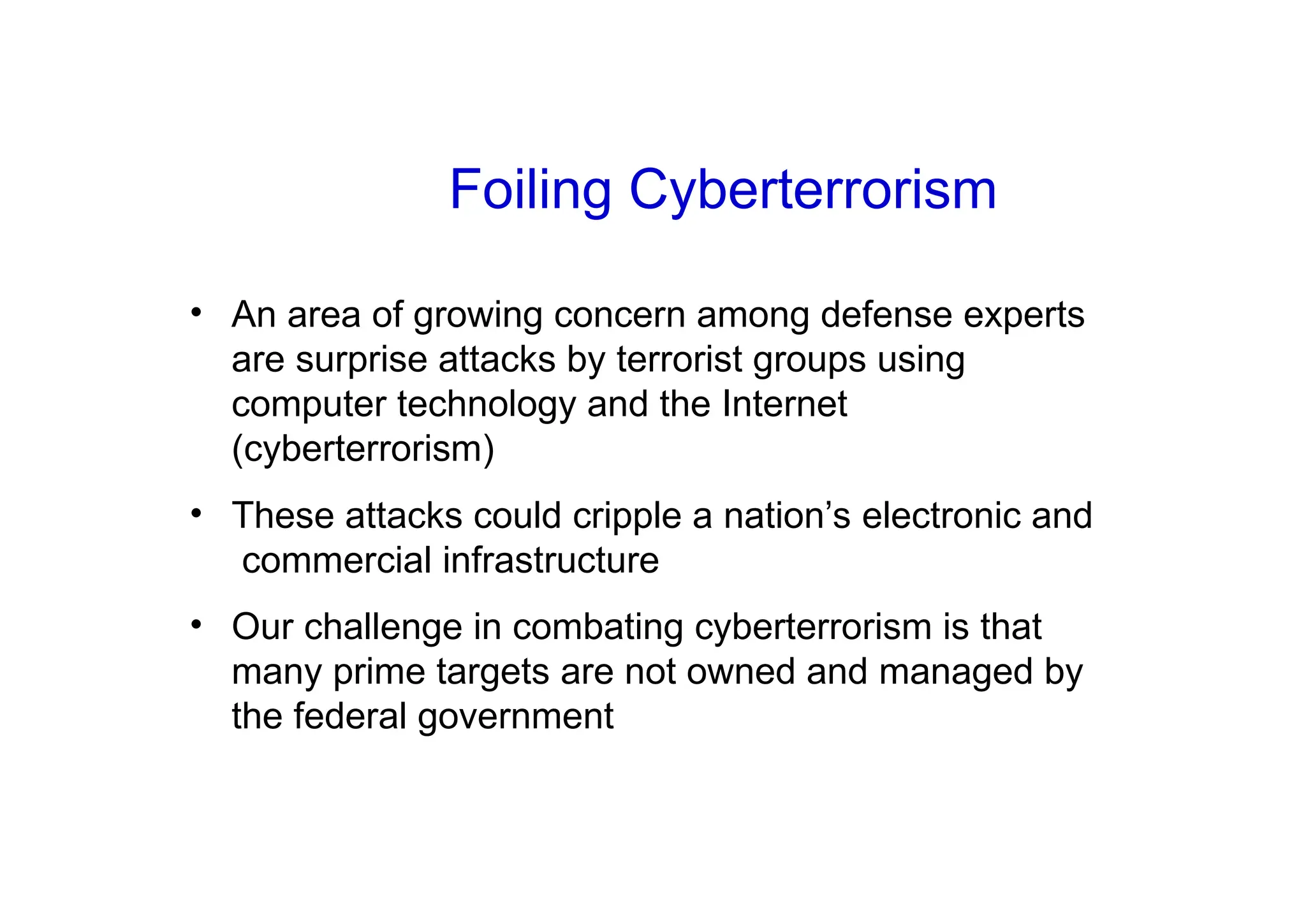• An area of growing concern among defense experts
are surprise attacks by terrorist groups using
computer technology and the Internet
(cyberterrorism)
• These attacks could cripple a nation’s electronic and
commercial infrastructure
• Our challenge in combating cyberterrorism is that
many prime targets are not owned and managed by
the federal government
Foiling Cyberterrorism
 
