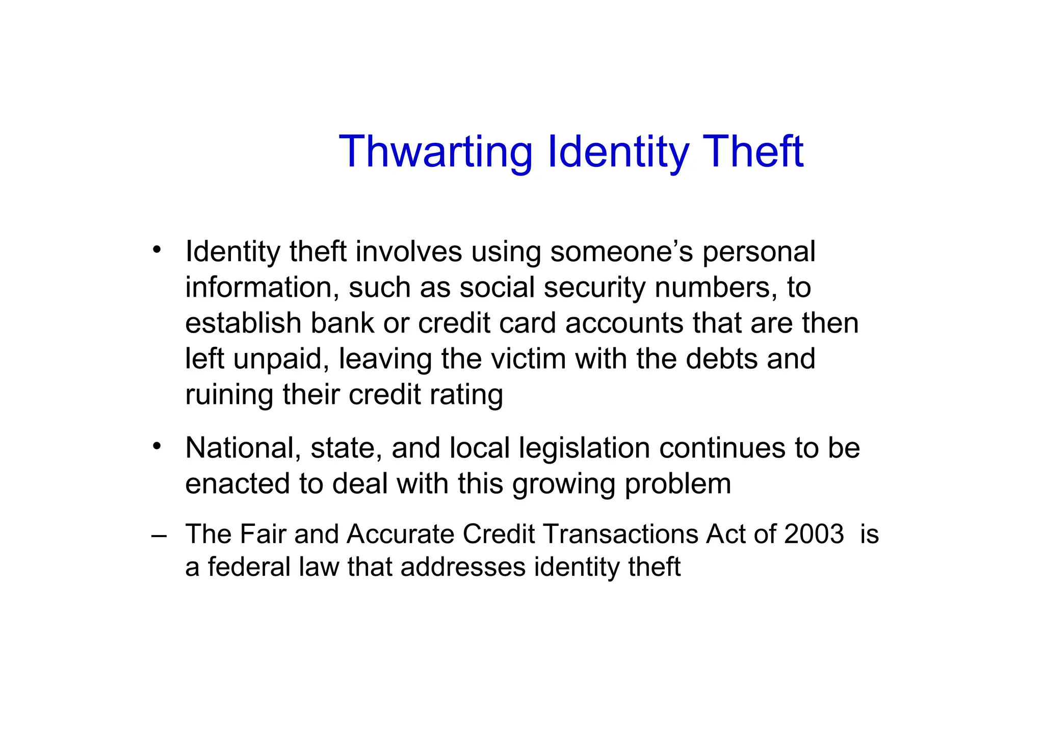 Thwarting Identity Theft
• Identity theft involves using someone’s personal
information, such as social security numbers, to
establish bank or credit card accounts that are then
left unpaid, leaving the victim with the debts and
ruining their credit rating
• National, state, and local legislation continues to be
enacted to deal with this growing problem
– The Fair and Accurate Credit Transactions Act of 2003 is
a federal law that addresses identity theft
 