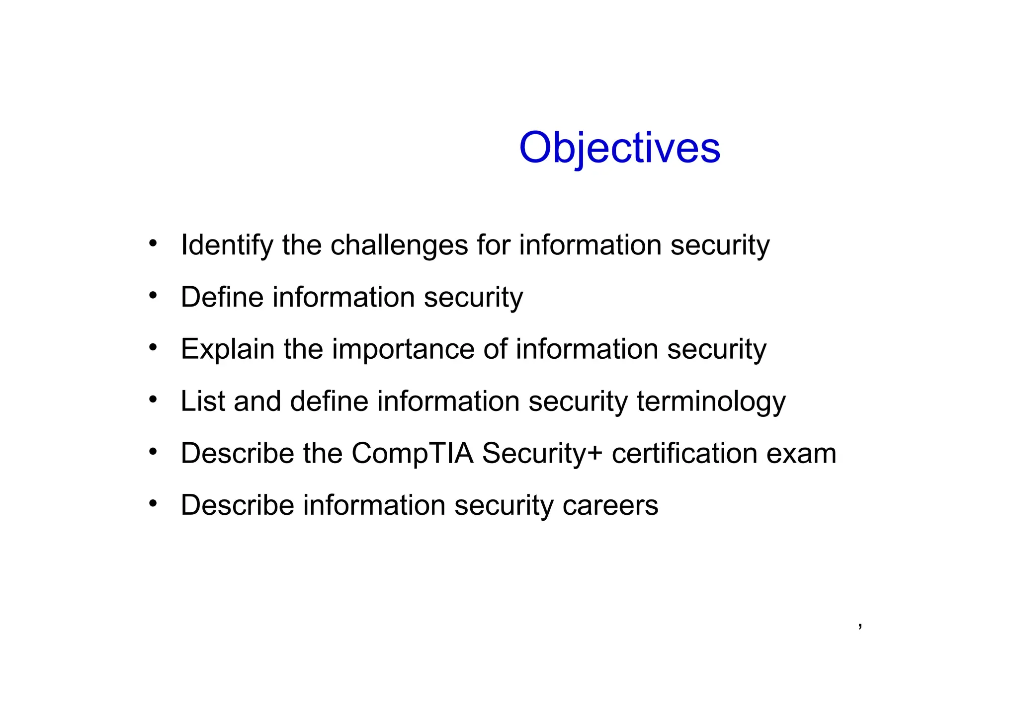 ’
Objectives
• Identify the challenges for information security
• Define information security
• Explain the importance of information security
• List and define information security terminology
• Describe the CompTIA Security+ certification exam
• Describe information security careers
 