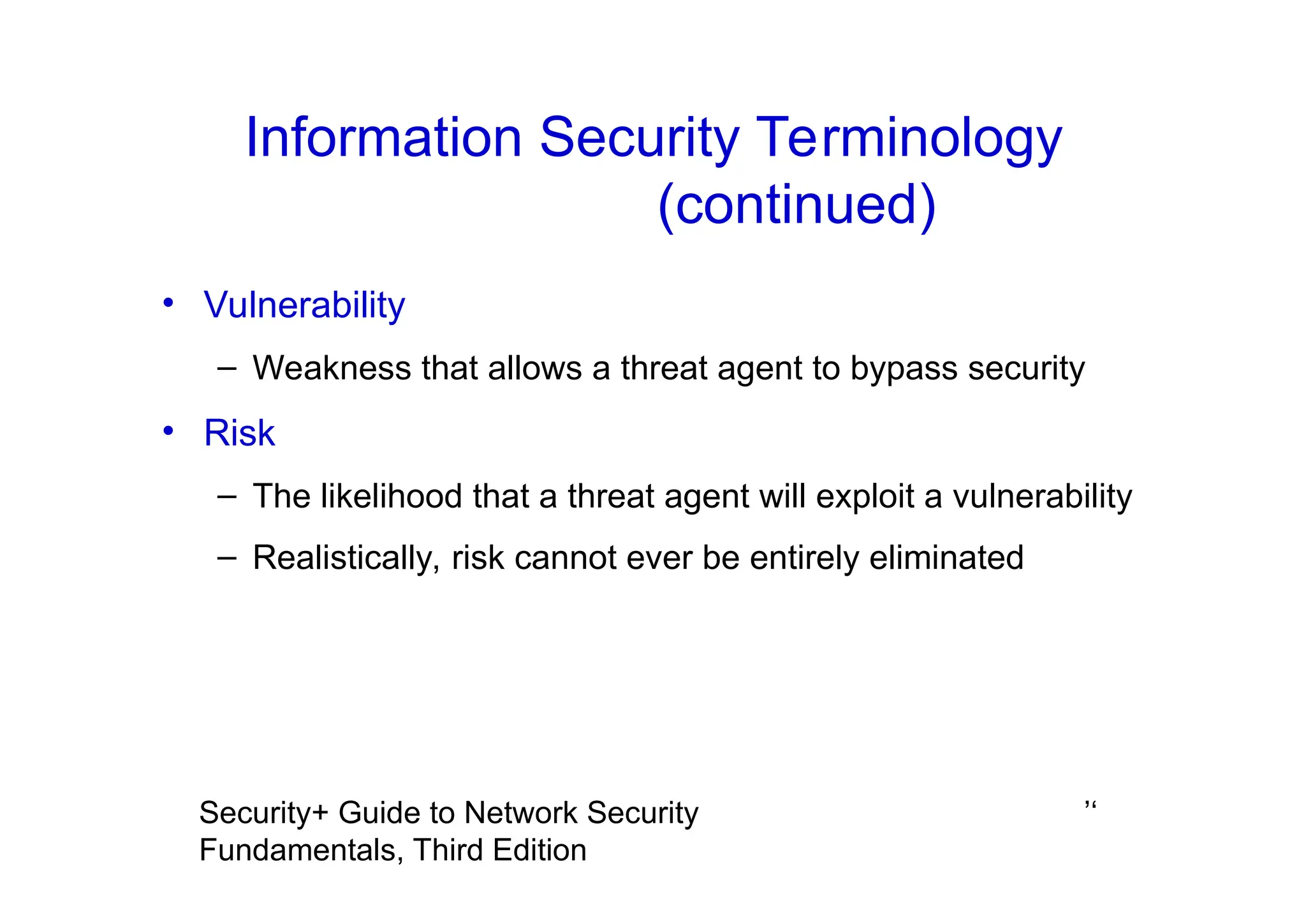 ’‘
Security+ Guide to Network Security
Fundamentals, Third Edition
Information Security Terminology
(continued)
• Vulnerability
– Weakness that allows a threat agent to bypass security
• Risk
– The likelihood that a threat agent will exploit a vulnerability
– Realistically, risk cannot ever be entirely eliminated
 