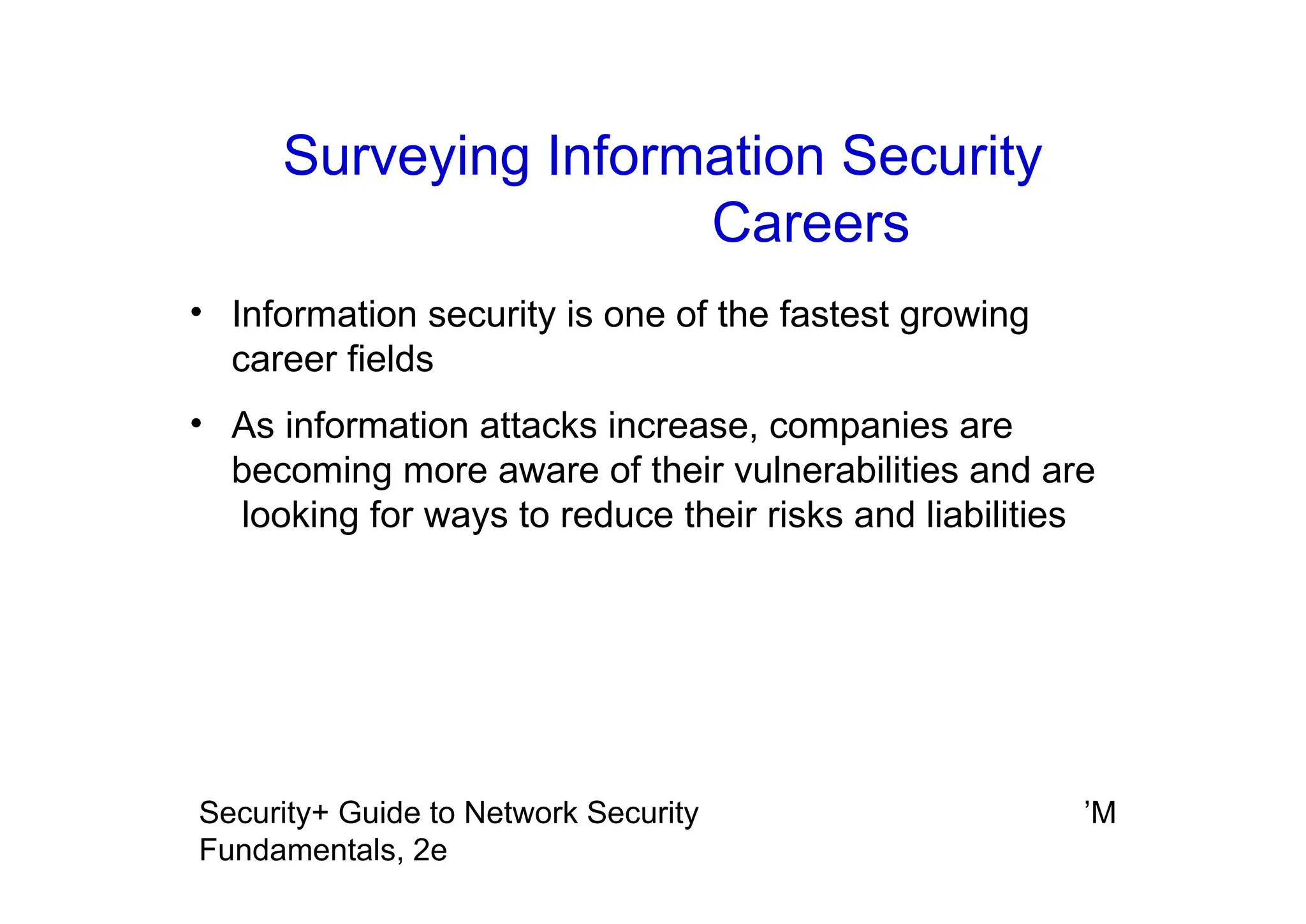 ’M
Security+ Guide to Network Security
Fundamentals, 2e
Surveying Information Security
Careers
• Information security is one of the fastest growing
career fields
• As information attacks increase, companies are
becoming more aware of their vulnerabilities and are
looking for ways to reduce their risks and liabilities
 