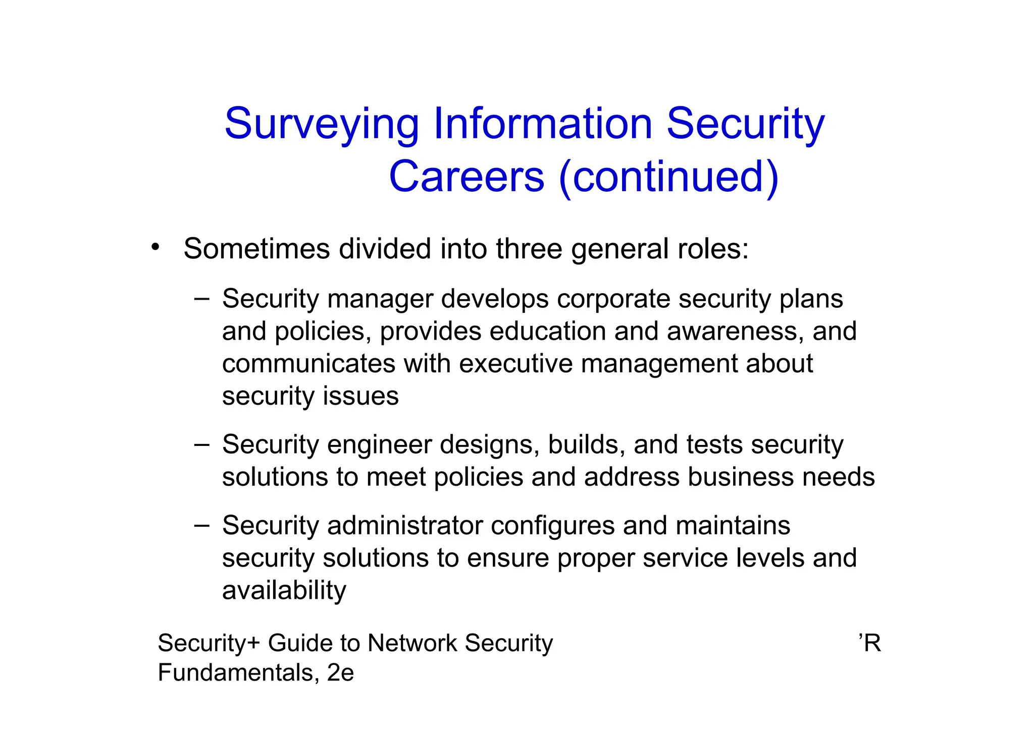 ’R
Security+ Guide to Network Security
Fundamentals, 2e
Surveying Information Security
Careers (continued)
• Sometimes divided into three general roles:
– Security manager develops corporate security plans
and policies, provides education and awareness, and
communicates with executive management about
security issues
– Security engineer designs, builds, and tests security
solutions to meet policies and address business needs
– Security administrator configures and maintains
security solutions to ensure proper service levels and
availability
 