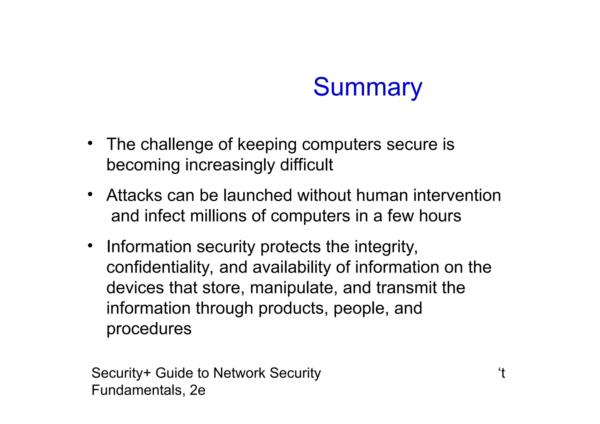 ‘t
Security+ Guide to Network Security
Fundamentals, 2e
Summary
• The challenge of keeping computers secure is
becoming increasingly difficult
• Attacks can be launched without human intervention
and infect millions of computers in a few hours
• Information security protects the integrity,
confidentiality, and availability of information on the
devices that store, manipulate, and transmit the
information through products, people, and
procedures
 