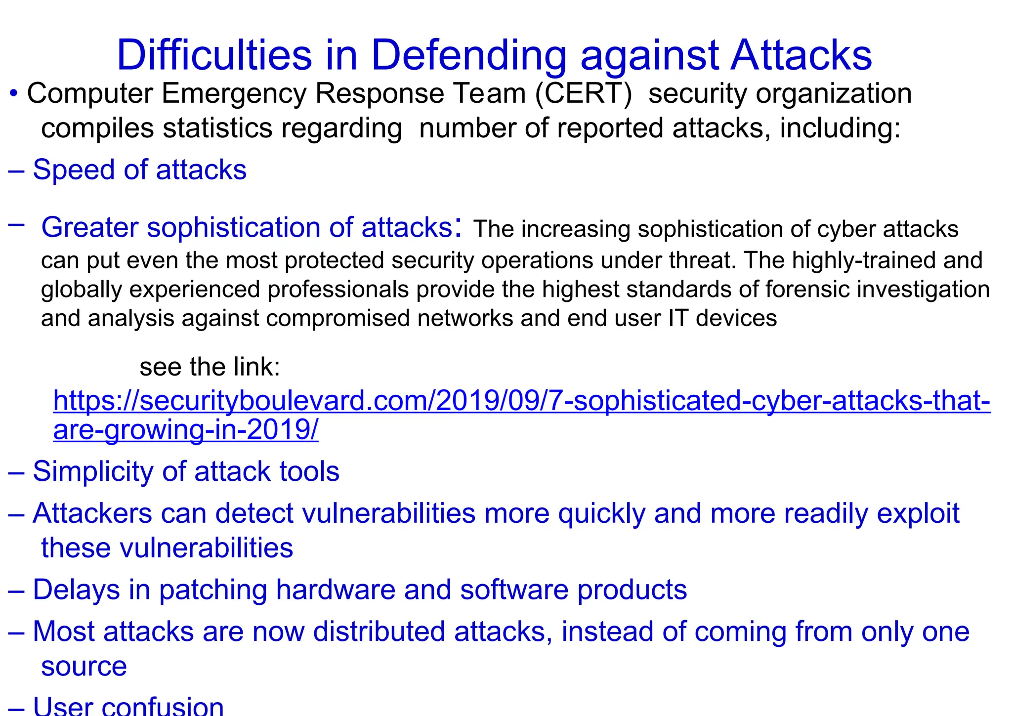 Difficulties in Defending against Attacks
• Computer Emergency Response Team (CERT) security organization
compiles statistics regarding number of reported attacks, including:
– Speed of attacks
– Greater sophistication of attacks: The increasing sophistication of cyber attacks
can put even the most protected security operations under threat. The highly-trained and
globally experienced professionals provide the highest standards of forensic investigation
and analysis against compromised networks and end user IT devices
see the link:
https://securityboulevard.com/2019/09/7-sophisticated-cyber-attacks-that-
are-growing-in-2019/
– Simplicity of attack tools
– Attackers can detect vulnerabilities more quickly and more readily exploit
these vulnerabilities
– Delays in patching hardware and software products
– Most attacks are now distributed attacks, instead of coming from only one
source
 