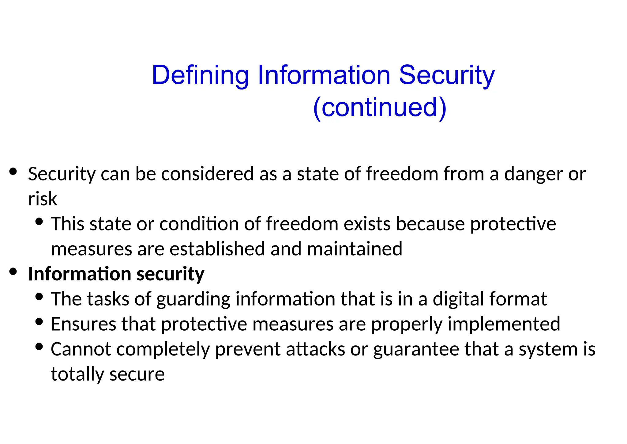 • Security can be considered as a state of freedom from a danger or
risk
• This state or condition of freedom exists because protective
measures are established and maintained
• Information security
• The tasks of guarding information that is in a digital format
• Ensures that protective measures are properly implemented
• Cannot completely prevent attacks or guarantee that a system is
totally secure
Defining Information Security
(continued)
 
