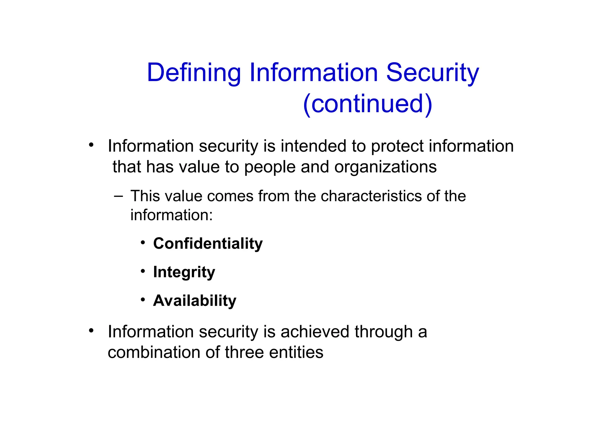• Information security is intended to protect information
that has value to people and organizations
– This value comes from the characteristics of the
information:
• Confidentiality
• Integrity
• Availability
• Information security is achieved through a
combination of three entities
Defining Information Security
(continued)
 