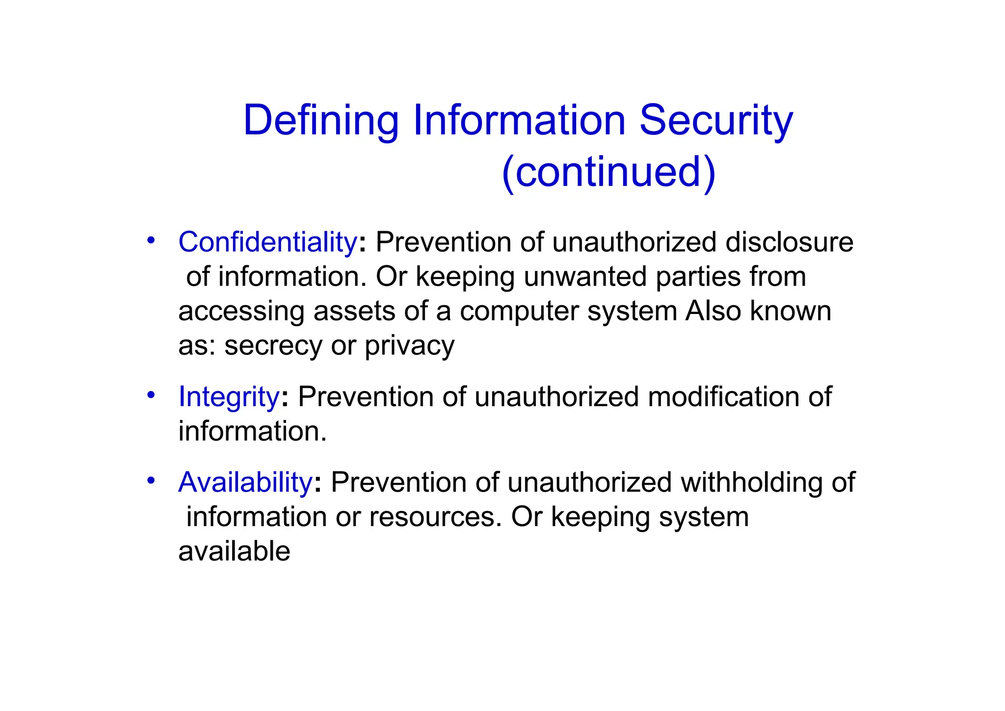 • Confidentiality: Prevention of unauthorized disclosure
of information. Or keeping unwanted parties from
accessing assets of a computer system Also known
as: secrecy or privacy
• Integrity: Prevention of unauthorized modification of
information.
• Availability: Prevention of unauthorized withholding of
information or resources. Or keeping system
available
Defining Information Security
(continued)
 