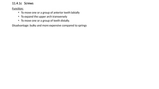 11.4.1c Screws
Function:
• To move one or a group of anterior teeth labially
• To expand the upper arch transversely
• To move one or a group of teeth distally.
Disadvantage: bulky and more expensive compared to springs
 