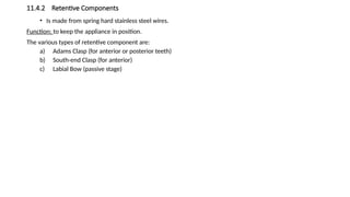 11.4.2 Retentive Components
• Is made from spring hard stainless steel wires.
Function: to keep the appliance in position.
The various types of retentive component are:
a) Adams Clasp (for anterior or posterior teeth)
b) South-end Clasp (for anterior)
c) Labial Bow (passive stage)
 