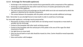 11.4.3 Anchorage (For Removable appliances)
• Anchorage is the resistance to the reactive forces generated by active components of the appliance.
• Anchorage is provided by the sites which resist the forces of reaction generated by the active
components of the appliance.
• The main sources of intra-oral anchorage are the teeth which are to be not moved and to which the
appliance is attached by the retentive components.
• The contact between the baseplate with the palate and teeth also provide additional anchorage.
Note: Remember to use only light forces to move tooth in order to avoid loss of anchorage.
For removable appliances, anchorage may be preserved by:
• Placements of clasps or bows on teeth which are not being moved. Incorporate as many teeth as
possible into the anchorage.
• Contact of the baseplate with other teeth not being moved
• Contact of the baseplate with the vertical part of the palate in the area of the rugae (for distal
movement of teeth)
• Use light forces to move teeth
• Only one buccal tooth on each side should be moved at a time. Canine should be moved separately
from incisors.
• Extra-oral traction: with headgear
 