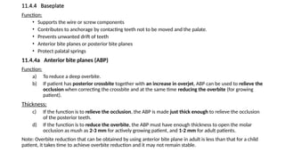 11.4.4 Baseplate
Function:
• Supports the wire or screw components
• Contributes to anchorage by contacting teeth not to be moved and the palate.
• Prevents unwanted drift of teeth
• Anterior bite planes or posterior bite planes
• Protect palatal springs
11.4.4a Anterior bite planes (ABP)
Function:
a) To reduce a deep overbite.
b) If patient has posterior crossbite together with an increase in overjet, ABP can be used to relieve the
occlusion when correcting the crossbite and at the same time reducing the overbite (for growing
patient).
Thickness:
c) If the function is to relieve the occlusion, the ABP is made just thick enough to relieve the occlusion
of the posterior teeth.
d) If the function is to reduce the overbite, the ABP must have enough thickness to open the molar
occlusion as mush as 2-3 mm for actively growing patient, and 1-2 mm for adult patients.
Note: Overbite reduction that can be obtained by using anterior bite plane in adult is less than that for a child
patient, it takes time to achieve overbite reduction and it may not remain stable.
 