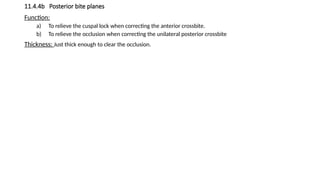 11.4.4b Posterior bite planes
Function:
a) To relieve the cuspal lock when correcting the anterior crossbite.
b) To relieve the occlusion when correcting the unilateral posterior crossbite
Thickness: Just thick enough to clear the occlusion.
 