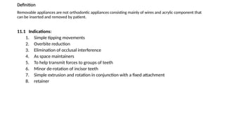 Definition
Removable appliances are not orthodontic appliances consisting mainly of wires and acrylic component that
can be inserted and removed by patient.
11.1 Indications:
1. Simple tipping movements
2. Overbite reduction
3. Elimination of occlusal interference
4. As space maintainers
5. To help transmit forces to groups of teeth
6. Minor de-rotation of incisor teeth
7. Simple extrusion and rotation in conjunction with a fixed attachment
8. retainer
 