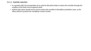 11.1.2 Overbite reduction
• In a growth child, the incorporation of an anterior bite plane helps to reduce the overbite through the
eruption of the lower buccal segment teeth.
• Anterior bite plane should not be used to reduce the overbite in bimaxillary procliation cases, as the
effect will be to procline the mandibular incisors further.
 