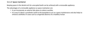 11.1.4 Space maintainer
Keeping space in the dental arch for unerupted teeth can be achieved with a removable appliance.
The advantages of a removable appliance as space-maintainer are:
• It can incorporate an anterior bite plane to reduce overbite.
• It is easy to attach a prosthetic tooth to the baseplate to act as a space maintenance and also helps to
enhance aesthetics in cases such as congenital absence of a maxillary incisor.
 