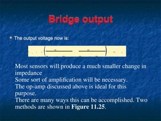 Bridge output
 The output voltage now is:
V
o
= 5
500
500 + 500
−
400
500 + 500
= 0.5 V
Most sensors will produce a much smaller change in
impedance
Some sort of amplification will be necessary.
The op-amp discussed above is ideal for this
purpose.
There are many ways this can be accomplished. Two
methods are shown in Figure 11.25.
 