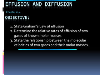 Effusion and Diffusion Chapter 11.4 Objective: State Graham’s Law of effusion Determine the relative rates of effusion of two gases of known molar masses. State the relationship between the molecular velocities of two gases and their molar masses. 