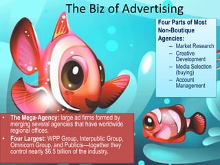The Biz of AdvertisingFour Parts of Most Non-Boutique Agencies:Market ResearchCreative DevelopmentMedia Selection (buying)Account ManagementThe Mega-Agency: large ad firms formed by merging several agencies that have worldwide regional offices.Four Largest: WPP Group, Interpublic Group, Omnicom Group, and Publicis—together they control nearly $6.5 billion of the industry.