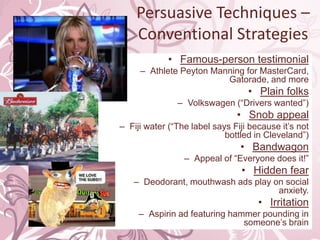 Persuasive Techniques – Conventional StrategiesFamous-person testimonialAthlete Peyton Manning for MasterCard, Gatorade, and morePlain folksVolkswagen (“Drivers wanted”)Snob appealFiji water (“The label says Fiji because it’s not bottled in Cleveland”)BandwagonAppeal of “Everyone does it!”Hidden fearDeodorant, mouthwash ads play on social anxiety.IrritationAspirin ad featuring hammer pounding in someone’s brain