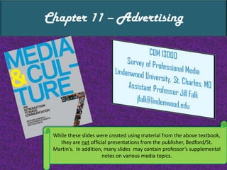 Chapter 11 – Advertising While these slides were created using material from the above textbook, they are not official presentations from the publisher, Bedford/St. Martin’s.  In addition, many slides  may contain professor’s supplemental notes on various media topics. 