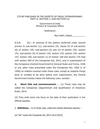 1
[TO BE PUBLISHED IN THE GAZETTE OF INDIA, EXTRAORDINARY,
PART II, SECTION 3, SUB-SECTION (i)]
Government of India
Ministry of Corporate Affairs
Notification
New Delhi, Dated___________
G.S.R. (E).- In exercise of the powers conferred under second
proviso to sub-section (1), sub-section (4), clause (f) of sub-section
(6) of section 149, sub-sections (3) and (4) of section 150, section
151, sub-section (5) of section 152, section 153, section 154, section
157, section 160, sub-section (1) of section 168 and section 170 read
with section 469 of the Companies Act, 2013, and in supersession of
the Companies (Central Government’s) General Rules and Forms, 1956
or any other rules prescribed under the Companies Act, 1956 (1 of
1956) on matters covered under these rules, except as respects things
done or omitted to be done before such supersession, the Central
Government hereby makes the following rules, namely:-
1. Short title and commencement. - (1) These rules may be
called the Companies (Appointment and Qualification of Directors)
Rules, 2014.
(2) They shall come into force on the date of their publication in the
Official Gazette.
2. Definitions.- (1) In these rules, unless the context otherwise requires, -
(a) “Act” means the Companies Act, 2013 (18 of 2013);
 