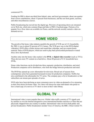 commercial TV.
Funding for PBS is about one-third from federal, state, and local governments, about one-quarter
from viewer contributions, about 15 percent from businesses, and the rest from grants, auctions,
and other miscellaneous sources.
Public broadcasting has moved into the digital age. Previews of upcoming shows are streamed
on its Web site, which also contains blogs and links to PBS’s Facebook page. Portions of its
popular News Hour show are available on iTunes, and the network recently started a video-on-
demand service.
HOME VIDEO
The growth of the home video industry parallels the growth of VCR use in U.S. households.
By 2005, it was in about 92 percent of U.S. homes. The VCR gave way to the DVD (digital
videodisc). DVD offers a better picture and sound than videotape, and can contain bonus
material. Sales of DVD players, which are used to play back prerecorded purchased or rented
discs, have skyrocketed.
Another entry into the home video market is the DVR, or digital video recorder (such as TiVo).
These devices store TV content on a hard drive. About 40 percent of U.S. households have
DVRs.
Home video functions can be divided into three segments: production, distribution, and retail.
Production companies sell to distributors, who form the bridge between production and retail.
The DVD has opened up a new aftermarket for television. Boxed sets of seasons from
contemporary series have generated increased revenue for production companies. Netflix has
also contributed to the aftermarket for TV series. The company pays a fee to broadcasters so that
subscribers can stream past episodes of series.
DVD sales have been declining as more consumers move to video-on-demand or live streaming
as their first choice for home video. Yet, there will always be some individuals who prefer to
have a hard copy of a movie or TV show to store in their video library.
GLOBAL TV
International video is more popular than ever. Global video traffic consists of TV signals sent
by satellite or over the Internet designed to cross international borders and discs or films that are
physically shipped from one country to another. International video involves both public and
private broadcasters. Public broadcasters include Voice of America, the BBC, China Central TV.
IM11-12
 