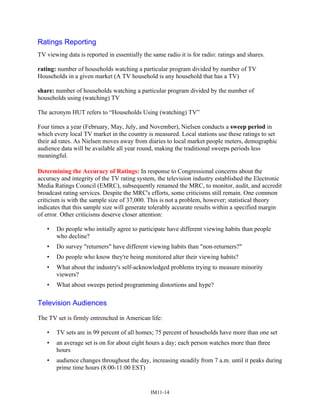 Ratings Reporting
TV viewing data is reported in essentially the same radio it is for radio: ratings and shares.
rating: number of households watching a particular program divided by number of TV
Households in a given market (A TV household is any household that has a TV)
share: number of households watching a particular program divided by the number of
households using (watching) TV
The acronym HUT refers to “Households Using (watching) TV”
Four times a year (February, May, July, and November), Nielsen conducts a sweep period in
which every local TV market in the country is measured. Local stations use these ratings to set
their ad rates. As Nielsen moves away from diaries to local market people meters, demographic
audience data will be available all year round, making the traditional sweeps periods less
meaningful.
Determining the Accuracy of Ratings: In response to Congressional concerns about the
accuracy and integrity of the TV rating system, the television industry established the Electronic
Media Ratings Council (EMRC), subsequently renamed the MRC, to monitor, audit, and accredit
broadcast rating services. Despite the MRC's efforts, some criticisms still remain. One common
criticism is with the sample size of 37,000. This is not a problem, however; statistical theory
indicates that this sample size will generate tolerably accurate results within a specified margin
of error. Other criticisms deserve closer attention:
• Do people who initially agree to participate have different viewing habits than people
who decline?
• Do survey returners have different viewing habits than non-returners?
• Do people who know they're being monitored alter their viewing habits?
• What about the industry's self-acknowledged problems trying to measure minority
viewers?
• What about sweeps period programming distortions and hype?
Television Audiences
The TV set is firmly entrenched in American life:
• TV sets are in 99 percent of all homes; 75 percent of households have more than one set
• an average set is on for about eight hours a day; each person watches more than three
hours
• audience changes throughout the day, increasing steadily from 7 a.m. until it peaks during
prime time hours (8:00-11:00 EST)
IM11-14
 