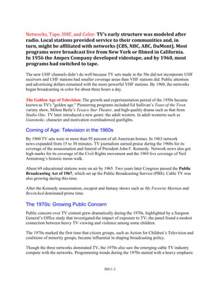 Networks, Tape, UHF, and Color: TV's early structure was modeled after
radio. Local stations provided service to their communities and, in
turn, might be affiliated with networks (CBS, NBC, ABC, DuMont). Most
programs were broadcast live from New York or filmed in California.
In 1956 the Ampex Company developed videotape, and by 1960, most
programs had switched to tape.
The new UHF channels didn’t do well because TV sets made in the 50s did not incorporate UHF
receivers and UHF stations had smaller coverage areas than VHF stations did. Public attention
and advertising dollars remained with the more powerful VHF stations. By 1960, the networks
began broadcasting in color for about three hours a day.
The Golden Age of Television: The growth and experimentation period of the 1950s became
known as TV's "golden age." Pioneering programs included Ed Sullivan’s Toast of the Town
variety show, Milton Berle’s Texaco Star Theater, and high-quality drama such as that from
Studio One. TV later introduced a new genre: the adult western. In adult westerns such as
Gunsmoke, character and motivation overshadowed gunfights.
Coming of Age: Television in the 1960s
By 1960 TV sets were in more than 95 percent of all American homes. In 1963 network
news expanded from 15 to 30 minutes. TV journalism earned praise during the 1960s for its
coverage of the assassination and funeral of President John F. Kennedy. Network news also got
high marks for its coverage of the Civil Rights movement and the 1969 live coverage of Neil
Armstrong’s historic moon walk.
About 69 educational stations were on air by 1965. Two years later Congress passed the Public
Broadcasting Act of 1967, which set up the Public Broadcasting Service (PBS). Cable TV was
also growing during this time.
After the Kennedy assassination, escapist and fantasy shows such as My Favorite Martian and
Bewitched dominated prime time.
The 1970s: Growing Public Concern
Public concern over TV content grew dramatically during the 1970s, highlighted by a Surgeon
General’s Office study that investigated the impact of exposure to TV; the panel found a modest
connection between heavy TV viewing and violence among some children.
The 1970s marked the first time that citizen groups, such as Action for Children’s Television and
coalitions of minority groups, became influential in shaping broadcasting policy.
Though the three networks dominated TV, the 1970s also saw the emerging cable TV industry
compete with the networks. Programming trends during the 1970s started with a heavy emphasis
IM11-3
 