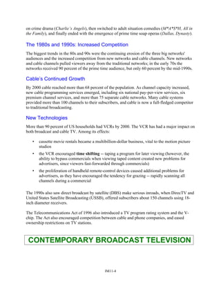 on crime drama (Charlie’s Angels), then switched to adult situation comedies (M*A*S*H, All in
the Family), and finally ended with the emergence of prime time soap operas (Dallas, Dynasty).
The 1980s and 1990s: Increased Competition
The biggest trends in the 80s and 90s were the continuing erosion of the three big networks'
audiences and the increased competition from new networks and cable channels. New networks
and cable channels pulled viewers away from the traditional networks; in the early 70s the
networks received 90 percent of the prime time audience, but only 60 percent by the mid-1990s.
Cable’s Continued Growth
By 2000 cable reached more than 68 percent of the population. As channel capacity increased,
new cable programming services emerged, including six national pay-per-view services, six
premium channel services, and more than 75 separate cable networks. Many cable systems
provided more than 100 channels to their subscribers, and cable is now a full-fledged competitor
to traditional broadcasting.
New Technologies
More than 90 percent of US households had VCRs by 2000. The VCR has had a major impact on
both broadcast and cable TV. Among its effects:
• cassette movie rentals became a multibillion-dollar business, vital to the motion picture
studios
• the VCR encouraged time shifting -- taping a program for later viewing (however, the
ability to bypass commercials when viewing taped content created new problems for
advertisers, since viewers fast-forwarded through commercials)
• the proliferation of handheld remote-control devices caused additional problems for
advertisers, as they have encouraged the tendency for grazing -- rapidly scanning all
channels during a commercial
The 1990s also saw direct broadcast by satellite (DBS) make serious inroads, when DirecTV and
United States Satellite Broadcasting (USSB), offered subscribers about 150 channels using 18-
inch diameter receivers.
The Telecommunications Act of 1996 also introduced a TV program rating system and the V-
chip. The Act also encouraged competition between cable and phone companies, and eased
ownership restrictions on TV stations.
CONTEMPORARY BROADCAST TELEVISION
IM11-4
 