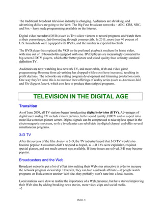 The traditional broadcast television industry is changing. Audiences are shrinking, and
advertising dollars are going to the Web. The Big Four broadcast networks – ABC, CBS, NBC,
and Fox – have made programming available on the Internet.
Digital video recorders (DVRs) such as Tivo allow viewers to record programs and watch them
at their convenience, fast-forwarding through commercials. In 2011, more than 40 percent of
U.S. households were equipped with DVRs, and the number is expected to climb.
The DVD player has replaced the VCR as the preferred playback medium for home video,
with nine out of 10 households equipped with one. DVD players are increasingly connected to
big-screen HDTV players, which offer better picture and sound quality than ordinary standard
definition TV.
Audiences are now watching less network TV, and more cable, Web and video game
programming. Revenue from advertising has dropped while costs have increased, resulting in
profit declines. The networks are cutting program development and trimming production costs.
One way they’ve done this is to increase their offerings of reality series (such as American Idol
and The Biggest Loser), which cost less to produce than scripted programs.
TELEVISION IN THE DIGITAL AGE
Transition
As of June 2009, all TV stations began broadcasting digital television (DTV). Advantages of
digital over analog TV include clearer pictures, better sound quality, HDTV and an aspect ratio
more like a motion picture screen. Digital signals can be compressed to take up less space in the
electromagnetic spectrum, so th e broadcaster can subdivide the digital channel and offer several
simultaneous programs.
3-D TV
After the success of the film Avatar in 3-D, the TV industry hoped that 3-D TV would also
become popular. Consumers didn’t respond as hoped, as 3-D TVs were expensive, required
special glasses, and not much content was available. If those issues are solved, 3-D may become
popular.
Broadcasters and the Web
Broadcast networks put a lot of effort into making their Web sites attractive in order to increase
the network program viewership. However, they can hurt a network affiliate -- if people watch
programs on Hulu.com or another Web site, they probably won’t tune into a local station.
Local stations were slow to realize the importance of a Web presence, but have started improving
their Web sites by adding breaking news stories, more video clips and social media.

IM11-5
 