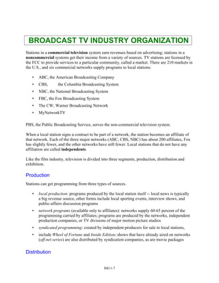 BROADCAST TV INDUSTRY ORGANIZATION
Stations in a commercial television system earn revenues based on advertising; stations in a
noncommercial systems get their income from a variety of sources. TV stations are licensed by
the FCC to provide services to a particular community, called a market. There are 210 markets in
the U.S., and six commercial networks supply programs to local stations:
• ABC, the American Broadcasting Company
• CBS, the Columbia Broadcasting System
• NBC, the National Broadcasting System
• FBC, the Fox Broadcasting System
• The CW, Warner Broadcasting Network
• MyNetworkTV
PBS, the Public Broadcasting Service, serves the non-commercial television system.
When a local station signs a contract to be part of a network, the station becomes an affiliate of
that network. Each of the three major networks (ABC, CBS, NBC) has about 200 affiliates, Fox
has slightly fewer, and the other networks have still fewer. Local stations that do not have any
affiliation are called independents.
Like the film industry, television is divided into three segments, production, distribution and
exhibition.
Production
Stations can get programming from three types of sources.
• local production: programs produced by the local station itself -- local news is typically
a big revenue source, other forms include local sporting events, interview shows, and
public-affairs discussion programs
• network programs (available only to affiliates): networks supply 60-65 percent of the
programming carried by affiliates; programs are produced by the networks, independent
production companies, or TV divisions of major motion picture studios
• syndicated programming: created by independent producers for sale to local stations,
• include Wheel of Fortune and Inside Edition; shows that have already aired on networks
(off-net series) are also distributed by syndication companies, as are movie packages
Distribution
IM11-7
 