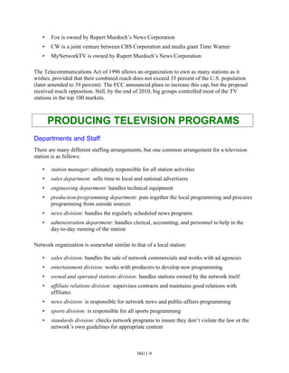 • Fox is owned by Rupert Murdoch’s News Corporation
• CW is a joint venture between CBS Corporation and media giant Time Warner
• MyNetworkTV is owned by Rupert Murdoch’s News Corporation
The Telecommunications Act of 1996 allows an organization to own as many stations as it
wishes, provided that their combined reach does not exceed 35 percent of the U.S. population
(later amended to 39 percent). The FCC announced plans to increase this cap, but the proposal
received much opposition. Still, by the end of 2010, big groups controlled most of the TV
stations in the top 100 markets.
PRODUCING TELEVISION PROGRAMS
Departments and Staff
There are many different staffing arrangements, but one common arrangement for a television
station is as follows:
• station manager: ultimately responsible for all station activities
• sales department: sells time to local and national advertisers
• engineering department: handles technical equipment
• production/programming department: puts together the local programming and procures
programming from outside sources
• news division: handles the regularly scheduled news programs
• administration department: handles clerical, accounting, and personnel to help in the
day-to-day running of the station
Network organization is somewhat similar to that of a local station:
• sales division: handles the sale of network commercials and works with ad agencies
• entertainment division: works with producers to develop new programming
• owned and operated stations division: handles stations owned by the network itself
• affiliate relations division: supervises contracts and maintains good relations with
affiliates
• news division: is responsible for network news and public-affairs programming
• sports division: is responsible for all sports programming
• standards division: checks network programs to insure they don’t violate the law or the
network’s own guidelines for appropriate content
IM11-9
 