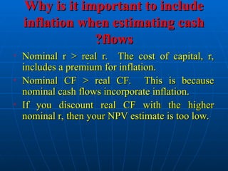 Why is it important to include
Why is it important to include
inflation when estimating cash
inflation when estimating cash
flows
flows
?
?
• Nominal r > real r. The cost of capital, r,
Nominal r > real r. The cost of capital, r,
includes a premium for inflation.
includes a premium for inflation.
• Nominal CF > real CF. This is because
Nominal CF > real CF. This is because
nominal cash flows incorporate inflation.
nominal cash flows incorporate inflation.
• If you discount real CF with the higher
If you discount real CF with the higher
nominal r, then your NPV estimate is too low.
nominal r, then your NPV estimate is too low.
 
