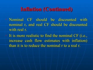 Inflation (Continued)
Inflation (Continued)
• Nominal CF should be discounted with
Nominal CF should be discounted with
nominal r, and real CF should be discounted
nominal r, and real CF should be discounted
with real r.
with real r.
• It is more realistic to find the nominal CF (i.e.,
It is more realistic to find the nominal CF (i.e.,
increase cash flow estimates with inflation)
increase cash flow estimates with inflation)
than it is to reduce the nominal r to a real r.
than it is to reduce the nominal r to a real r.
 